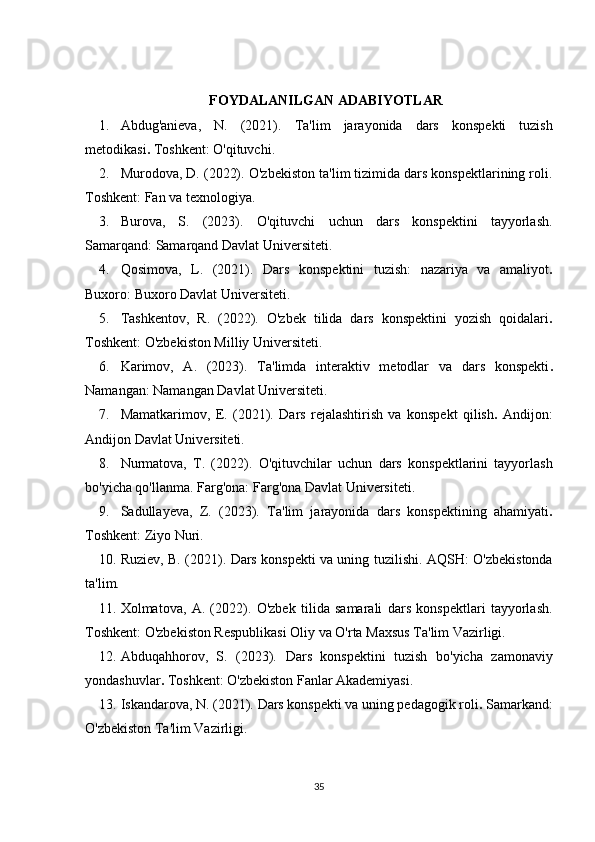 FOYDALANILGAN ADABIYOTLAR
1. Abdug'anieva,   N.   (2021).   Ta'lim   jarayonida   dars   konspekti   tuzish
metodikasi .  Toshkent: O'qituvchi.
2. Murodova, D. (2022).  O'zbekiston ta'lim tizimida dars konspektlarining roli.
Toshkent: Fan va texnologiya.
3. Burova,   S.   (2023).   O'qituvchi   uchun   dars   konspektini   tayyorlash.
Samarqand: Samarqand Davlat Universiteti.
4. Qosimova,   L.   (2021).   Dars   konspektini   tuzish:   nazariya   va   amaliyot .
Buxoro: Buxoro Davlat Universiteti.
5. Tashkentov,   R.   (2022).   O'zbek   tilida   dars   konspektini   yozish   qoidalari .
Toshkent: O'zbekiston Milliy Universiteti.
6. Karimov,   A.   (2023).   Ta'limda   interaktiv   metodlar   va   dars   konspekti .
Namangan: Namangan Davlat Universiteti.
7. Mamatkarimov,   E.   (2021).   Dars   rejalashtirish   va   konspekt   qilish .   Andijon:
Andijon Davlat Universiteti.
8. Nurmatova,   T.   (2022).   O'qituvchilar   uchun   dars   konspektlarini   tayyorlash
bo'yicha qo'llanma.   Farg'ona: Farg'ona Davlat Universiteti.
9. Sadullayeva,   Z.   (2023).   Ta'lim   jarayonida   dars   konspektining   ahamiyati .
Toshkent: Ziyo Nuri.
10. Ruziev, B. (2021).   Dars konspekti va uning tuzilishi.   AQSH: O'zbekistonda
ta'lim.
11. Xolmatova,   A.   (2022).   O'zbek   tilida   samarali   dars   konspektlari   tayyorlash.
Toshkent: O'zbekiston Respublikasi Oliy va O'rta Maxsus Ta'lim Vazirligi.
12. Abduqahhorov,   S.   (2023).   Dars   konspektini   tuzish   bo'yicha   zamonaviy
yondashuvlar .  Toshkent: O'zbekiston Fanlar Akademiyasi.
13. Iskandarova, N. (2021).  Dars konspekti va uning pedagogik roli .  Samarkand:
O'zbekiston Ta'lim Vazirligi.
35