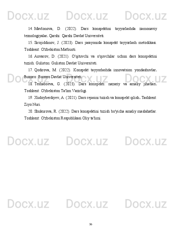 14. Mavlonova,   D.   (2022).   Dars   konspektini   tayyorlashda   zamonaviy
texnologiyalar .  Qarshi: Qarshi Davlat Universiteti.
15. Sirojiddinov,   J.   (2023).   Dars   jarayonida   konspekt   tayyorlash   metodikasi.
Toshkent: O'zbekiston Matbuoti.
16. Anvarov,   D.   (2021).   O'qituvchi   va   o'quvchilar   uchun   dars   konspektini
tuzish.  Guliston: Guliston Davlat Universiteti.
17. Qodirova,   M.   (2022).   Konspekt   tayyorlashda   innovatsion   yondashuvlar .
Buxoro: Buxoro Davlat Universiteti.
18. Teshaboeva,   G.   (2023).   Dars   konspekti:   nazariy   va   amaliy   jihatlari .
Toshkent: O'zbekiston Ta'lim Vazirligi.
19. Xudoyberdiyev, A. (2021).  Dars rejasini tuzish va konspekt   qilish .  Tashkent:
Ziyo Nuri.
20. Shukurova, R. (2022).   Dars konspektini tuzish bo'yicha amaliy maslahatlar.
Toshkent: O'zbekiston Respublikasi Oliy ta'limi.
36