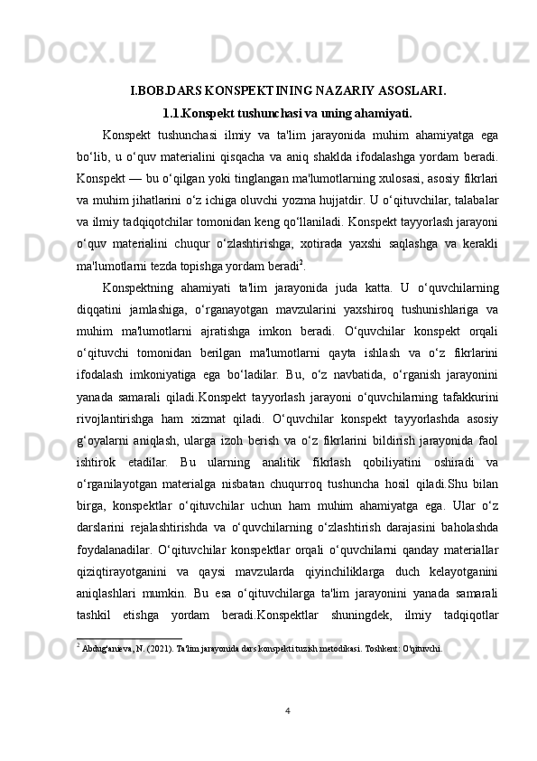 I.BOB.DARS KONSPEKTINING NAZARIY ASOSLARI.
1.1.Konspekt tushunchasi va uning ahamiyati.
Konspekt   tushunchasi   ilmiy   va   ta'lim   jarayonida   muhim   ahamiyatga   ega
bo‘lib,   u   o‘quv   materialini   qisqacha   va   aniq   shaklda   ifodalashga   yordam   beradi.
Konspekt — bu o‘qilgan yoki tinglangan ma'lumotlarning xulosasi, asosiy fikrlari
va muhim jihatlarini o‘z ichiga oluvchi yozma hujjatdir. U o‘qituvchilar, talabalar
va ilmiy tadqiqotchilar tomonidan keng qo‘llaniladi. Konspekt tayyorlash jarayoni
o‘quv   materialini   chuqur   o‘zlashtirishga,   xotirada   yaxshi   saqlashga   va   kerakli
ma'lumotlarni tezda topishga yordam beradi 2
.
Konspektning   ahamiyati   ta'lim   jarayonida   juda   katta.   U   o‘quvchilarning
diqqatini   jamlashiga,   o‘rganayotgan   mavzularini   yaxshiroq   tushunishlariga   va
muhim   ma'lumotlarni   ajratishga   imkon   beradi.   O‘quvchilar   konspekt   orqali
o‘qituvchi   tomonidan   berilgan   ma'lumotlarni   qayta   ishlash   va   o‘z   fikrlarini
ifodalash   imkoniyatiga   ega   bo‘ladilar.   Bu,   o‘z   navbatida,   o‘rganish   jarayonini
yanada   samarali   qiladi.Konspekt   tayyorlash   jarayoni   o‘quvchilarning   tafakkurini
rivojlantirishga   ham   xizmat   qiladi.   O‘quvchilar   konspekt   tayyorlashda   asosiy
g‘oyalarni   aniqlash,   ularga   izoh   berish   va   o‘z   fikrlarini   bildirish   jarayonida   faol
ishtirok   etadilar.   Bu   ularning   analitik   fikrlash   qobiliyatini   oshiradi   va
o‘rganilayotgan   materialga   nisbatan   chuqurroq   tushuncha   hosil   qiladi.Shu   bilan
birga,   konspektlar   o‘qituvchilar   uchun   ham   muhim   ahamiyatga   ega.   Ular   o‘z
darslarini   rejalashtirishda   va   o‘quvchilarning   o‘zlashtirish   darajasini   baholashda
foydalanadilar.   O‘qituvchilar   konspektlar   orqali   o‘quvchilarni   qanday   materiallar
qiziqtirayotganini   va   qaysi   mavzularda   qiyinchiliklarga   duch   kelayotganini
aniqlashlari   mumkin.   Bu   esa   o‘qituvchilarga   ta'lim   jarayonini   yanada   samarali
tashkil   etishga   yordam   beradi.Konspektlar   shuningdek,   ilmiy   tadqiqotlar
2
 Abdug'anieva, N. (2021).  Ta'lim jarayonida dars konspekti tuzish metodikasi .  Toshkent: O'qituvchi.
4 