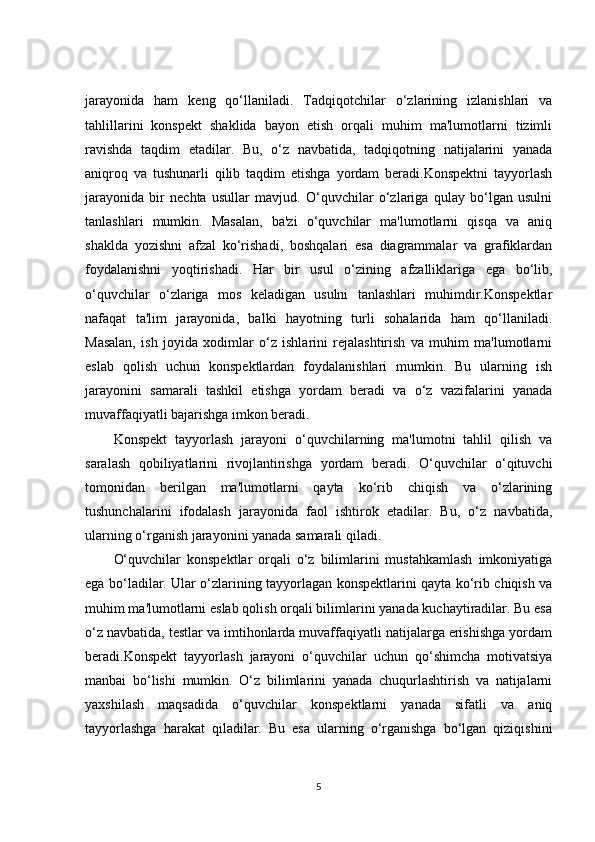 jarayonida   ham   keng   qo‘llaniladi.   Tadqiqotchilar   o‘zlarining   izlanishlari   va
tahlillarini   konspekt   shaklida   bayon   etish   orqali   muhim   ma'lumotlarni   tizimli
ravishda   taqdim   etadilar.   Bu,   o‘z   navbatida,   tadqiqotning   natijalarini   yanada
aniqroq   va   tushunarli   qilib   taqdim   etishga   yordam   beradi.Konspektni   tayyorlash
jarayonida   bir   nechta   usullar   mavjud.   O‘quvchilar   o‘zlariga   qulay   bo‘lgan   usulni
tanlashlari   mumkin.   Masalan,   ba'zi   o‘quvchilar   ma'lumotlarni   qisqa   va   aniq
shaklda   yozishni   afzal   ko‘rishadi,   boshqalari   esa   diagrammalar   va   grafiklardan
foydalanishni   yoqtirishadi.   Har   bir   usul   o‘zining   afzalliklariga   ega   bo‘lib,
o‘quvchilar   o‘zlariga   mos   keladigan   usulni   tanlashlari   muhimdir.Konspektlar
nafaqat   ta'lim   jarayonida,   balki   hayotning   turli   sohalarida   ham   qo‘llaniladi.
Masalan,   ish   joyida   xodimlar   o‘z   ishlarini   rejalashtirish   va   muhim   ma'lumotlarni
eslab   qolish   uchun   konspektlardan   foydalanishlari   mumkin.   Bu   ularning   ish
jarayonini   samarali   tashkil   etishga   yordam   beradi   va   o‘z   vazifalarini   yanada
muvaffaqiyatli bajarishga imkon beradi.
Konspekt   tayyorlash   jarayoni   o‘quvchilarning   ma'lumotni   tahlil   qilish   va
saralash   qobiliyatlarini   rivojlantirishga   yordam   beradi.   O‘quvchilar   o‘qituvchi
tomonidan   berilgan   ma'lumotlarni   qayta   ko‘rib   chiqish   va   o‘zlarining
tushunchalarini   ifodalash   jarayonida   faol   ishtirok   etadilar.   Bu,   o‘z   navbatida,
ularning o‘rganish jarayonini yanada samarali qiladi.
O‘quvchilar   konspektlar   orqali   o‘z   bilimlarini   mustahkamlash   imkoniyatiga
ega bo‘ladilar. Ular o‘zlarining tayyorlagan konspektlarini qayta ko‘rib chiqish va
muhim ma'lumotlarni eslab qolish orqali bilimlarini yanada kuchaytiradilar. Bu esa
o‘z navbatida, testlar va imtihonlarda muvaffaqiyatli natijalarga erishishga yordam
beradi.Konspekt   tayyorlash   jarayoni   o‘quvchilar   uchun   qo‘shimcha   motivatsiya
manbai   bo‘lishi   mumkin.   O‘z   bilimlarini   yanada   chuqurlashtirish   va   natijalarni
yaxshilash   maqsadida   o‘quvchilar   konspektlarni   yanada   sifatli   va   aniq
tayyorlashga   harakat   qiladilar.   Bu   esa   ularning   o‘rganishga   bo‘lgan   qiziqishini
5