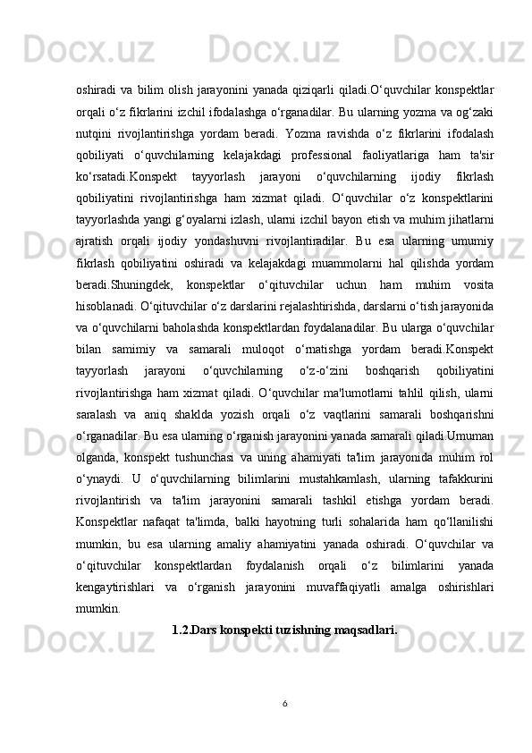 oshiradi   va   bilim   olish   jarayonini   yanada   qiziqarli   qiladi.O‘quvchilar   konspektlar
orqali o‘z fikrlarini izchil ifodalashga o‘rganadilar. Bu ularning yozma va og‘zaki
nutqini   rivojlantirishga   yordam   beradi.   Yozma   ravishda   o‘z   fikrlarini   ifodalash
qobiliyati   o‘quvchilarning   kelajakdagi   professional   faoliyatlariga   ham   ta'sir
ko‘rsatadi.Konspekt   tayyorlash   jarayoni   o‘quvchilarning   ijodiy   fikrlash
qobiliyatini   rivojlantirishga   ham   xizmat   qiladi.   O‘quvchilar   o‘z   konspektlarini
tayyorlashda yangi g‘oyalarni izlash, ularni izchil bayon etish va muhim jihatlarni
ajratish   orqali   ijodiy   yondashuvni   rivojlantiradilar.   Bu   esa   ularning   umumiy
fikrlash   qobiliyatini   oshiradi   va   kelajakdagi   muammolarni   hal   qilishda   yordam
beradi.Shuningdek,   konspektlar   o‘qituvchilar   uchun   ham   muhim   vosita
hisoblanadi. O‘qituvchilar o‘z darslarini rejalashtirishda, darslarni o‘tish jarayonida
va o‘quvchilarni baholashda konspektlardan foydalanadilar. Bu ularga o‘quvchilar
bilan   samimiy   va   samarali   muloqot   o‘rnatishga   yordam   beradi.Konspekt
tayyorlash   jarayoni   o‘quvchilarning   o‘z-o‘zini   boshqarish   qobiliyatini
rivojlantirishga   ham   xizmat   qiladi.   O‘quvchilar   ma'lumotlarni   tahlil   qilish,   ularni
saralash   va   aniq   shaklda   yozish   orqali   o‘z   vaqtlarini   samarali   boshqarishni
o‘rganadilar. Bu esa ularning o‘rganish jarayonini yanada samarali qiladi.Umuman
olganda,   konspekt   tushunchasi   va   uning   ahamiyati   ta'lim   jarayonida   muhim   rol
o‘ynaydi.   U   o‘quvchilarning   bilimlarini   mustahkamlash,   ularning   tafakkurini
rivojlantirish   va   ta'lim   jarayonini   samarali   tashkil   etishga   yordam   beradi.
Konspektlar   nafaqat   ta'limda,   balki   hayotning   turli   sohalarida   ham   qo‘llanilishi
mumkin,   bu   esa   ularning   amaliy   ahamiyatini   yanada   oshiradi.   O‘quvchilar   va
o‘qituvchilar   konspektlardan   foydalanish   orqali   o‘z   bilimlarini   yanada
kengaytirishlari   va   o‘rganish   jarayonini   muvaffaqiyatli   amalga   oshirishlari
mumkin.
1.2.Dars konspekti tuzishning maqsadlari.
6 