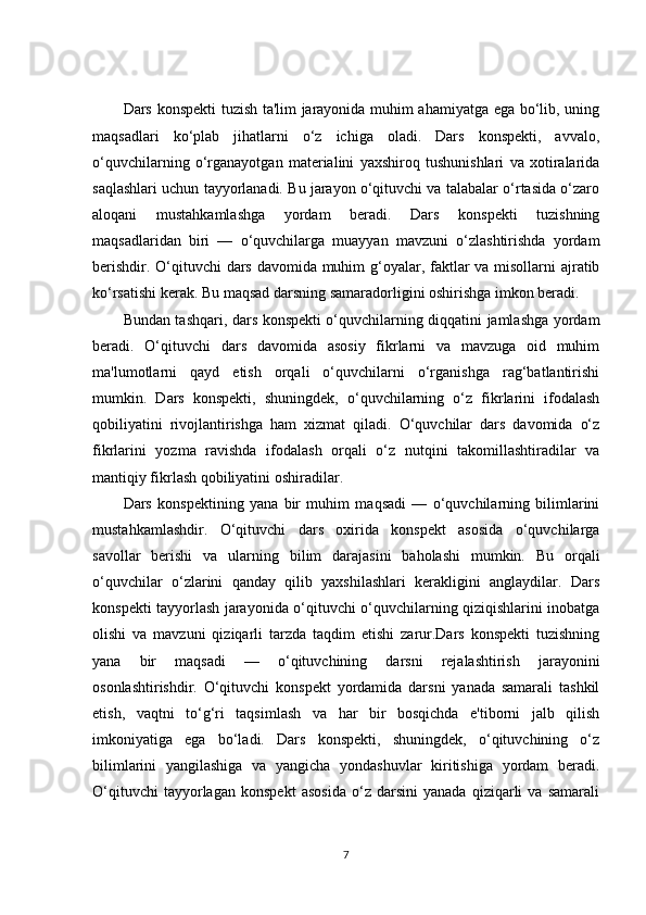 Dars konspekti tuzish ta'lim jarayonida muhim ahamiyatga ega bo‘lib, uning
maqsadlari   ko‘plab   jihatlarni   o‘z   ichiga   oladi.   Dars   konspekti,   avvalo,
o‘quvchilarning   o‘rganayotgan   materialini   yaxshiroq   tushunishlari   va   xotiralarida
saqlashlari uchun tayyorlanadi. Bu jarayon o‘qituvchi va talabalar o‘rtasida o‘zaro
aloqani   mustahkamlashga   yordam   beradi.   Dars   konspekti   tuzishning
maqsadlaridan   biri   —   o‘quvchilarga   muayyan   mavzuni   o‘zlashtirishda   yordam
berishdir. O‘qituvchi  dars davomida muhim  g‘oyalar, faktlar va misollarni ajratib
ko‘rsatishi kerak. Bu maqsad darsning samaradorligini oshirishga imkon beradi.
Bundan tashqari, dars konspekti o‘quvchilarning diqqatini jamlashga yordam
beradi.   O‘qituvchi   dars   davomida   asosiy   fikrlarni   va   mavzuga   oid   muhim
ma'lumotlarni   qayd   etish   orqali   o‘quvchilarni   o‘rganishga   rag‘batlantirishi
mumkin.   Dars   konspekti,   shuningdek,   o‘quvchilarning   o‘z   fikrlarini   ifodalash
qobiliyatini   rivojlantirishga   ham   xizmat   qiladi.   O‘quvchilar   dars   davomida   o‘z
fikrlarini   yozma   ravishda   ifodalash   orqali   o‘z   nutqini   takomillashtiradilar   va
mantiqiy fikrlash qobiliyatini oshiradilar.
Dars   konspektining   yana   bir   muhim   maqsadi   —   o‘quvchilarning   bilimlarini
mustahkamlashdir.   O‘qituvchi   dars   oxirida   konspekt   asosida   o‘quvchilarga
savollar   berishi   va   ularning   bilim   darajasini   baholashi   mumkin.   Bu   orqali
o‘quvchilar   o‘zlarini   qanday   qilib   yaxshilashlari   kerakligini   anglaydilar.   Dars
konspekti tayyorlash jarayonida o‘qituvchi o‘quvchilarning qiziqishlarini inobatga
olishi   va   mavzuni   qiziqarli   tarzda   taqdim   etishi   zarur.Dars   konspekti   tuzishning
yana   bir   maqsadi   —   o‘qituvchining   darsni   rejalashtirish   jarayonini
osonlashtirishdir.   O‘qituvchi   konspekt   yordamida   darsni   yanada   samarali   tashkil
etish,   vaqtni   to‘g‘ri   taqsimlash   va   har   bir   bosqichda   e'tiborni   jalb   qilish
imkoniyatiga   ega   bo‘ladi.   Dars   konspekti,   shuningdek,   o‘qituvchining   o‘z
bilimlarini   yangilashiga   va   yangicha   yondashuvlar   kiritishiga   yordam   beradi.
O‘qituvchi   tayyorlagan   konspekt   asosida   o‘z   darsini   yanada   qiziqarli   va   samarali
7 