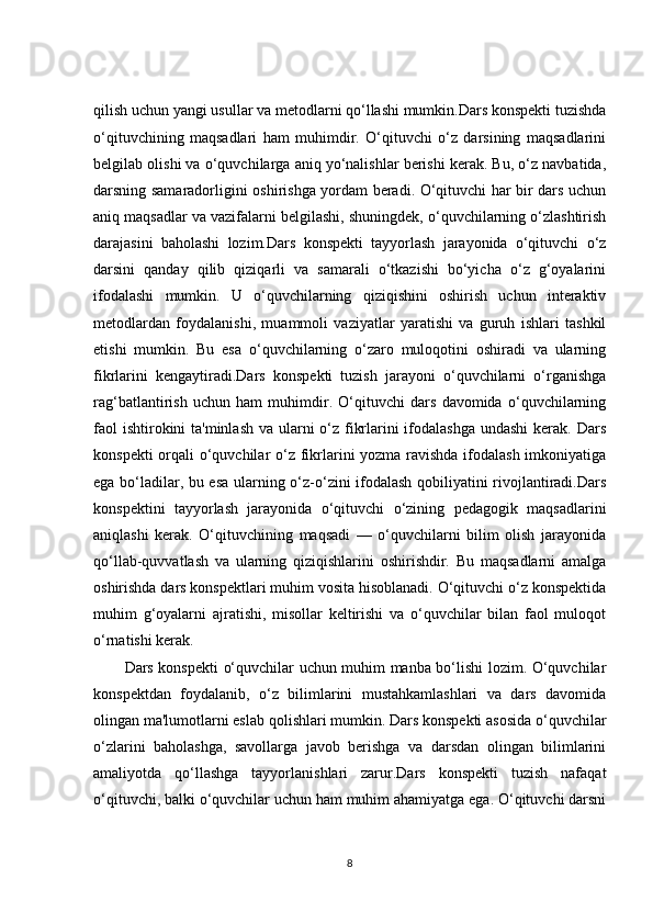 qilish uchun yangi usullar va metodlarni qo‘llashi mumkin.Dars konspekti tuzishda
o‘qituvchining   maqsadlari   ham   muhimdir.   O‘qituvchi   o‘z   darsining   maqsadlarini
belgilab olishi va o‘quvchilarga aniq yo‘nalishlar berishi kerak. Bu, o‘z navbatida,
darsning samaradorligini oshirishga yordam beradi. O‘qituvchi har bir dars uchun
aniq maqsadlar va vazifalarni belgilashi, shuningdek, o‘quvchilarning o‘zlashtirish
darajasini   baholashi   lozim.Dars   konspekti   tayyorlash   jarayonida   o‘qituvchi   o‘z
darsini   qanday   qilib   qiziqarli   va   samarali   o‘tkazishi   bo‘yicha   o‘z   g‘oyalarini
ifodalashi   mumkin.   U   o‘quvchilarning   qiziqishini   oshirish   uchun   interaktiv
metodlardan   foydalanishi,   muammoli   vaziyatlar   yaratishi   va   guruh   ishlari   tashkil
etishi   mumkin.   Bu   esa   o‘quvchilarning   o‘zaro   muloqotini   oshiradi   va   ularning
fikrlarini   kengaytiradi.Dars   konspekti   tuzish   jarayoni   o‘quvchilarni   o‘rganishga
rag‘batlantirish   uchun   ham   muhimdir.   O‘qituvchi   dars   davomida   o‘quvchilarning
faol  ishtirokini ta'minlash va ularni o‘z fikrlarini ifodalashga undashi  kerak. Dars
konspekti  orqali o‘quvchilar  o‘z fikrlarini yozma ravishda  ifodalash imkoniyatiga
ega bo‘ladilar, bu esa ularning o‘z-o‘zini ifodalash qobiliyatini rivojlantiradi.Dars
konspektini   tayyorlash   jarayonida   o‘qituvchi   o‘zining   pedagogik   maqsadlarini
aniqlashi   kerak.   O‘qituvchining   maqsadi   —   o‘quvchilarni   bilim   olish   jarayonida
qo‘llab-quvvatlash   va   ularning   qiziqishlarini   oshirishdir.   Bu   maqsadlarni   amalga
oshirishda dars konspektlari muhim vosita hisoblanadi. O‘qituvchi o‘z konspektida
muhim   g‘oyalarni   ajratishi,   misollar   keltirishi   va   o‘quvchilar   bilan   faol   muloqot
o‘rnatishi kerak.
Dars konspekti o‘quvchilar uchun muhim manba bo‘lishi lozim. O‘quvchilar
konspektdan   foydalanib,   o‘z   bilimlarini   mustahkamlashlari   va   dars   davomida
olingan ma'lumotlarni eslab qolishlari mumkin. Dars konspekti asosida o‘quvchilar
o‘zlarini   baholashga,   savollarga   javob   berishga   va   darsdan   olingan   bilimlarini
amaliyotda   qo‘llashga   tayyorlanishlari   zarur.Dars   konspekti   tuzish   nafaqat
o‘qituvchi, balki o‘quvchilar uchun ham muhim ahamiyatga ega. O‘qituvchi darsni
8