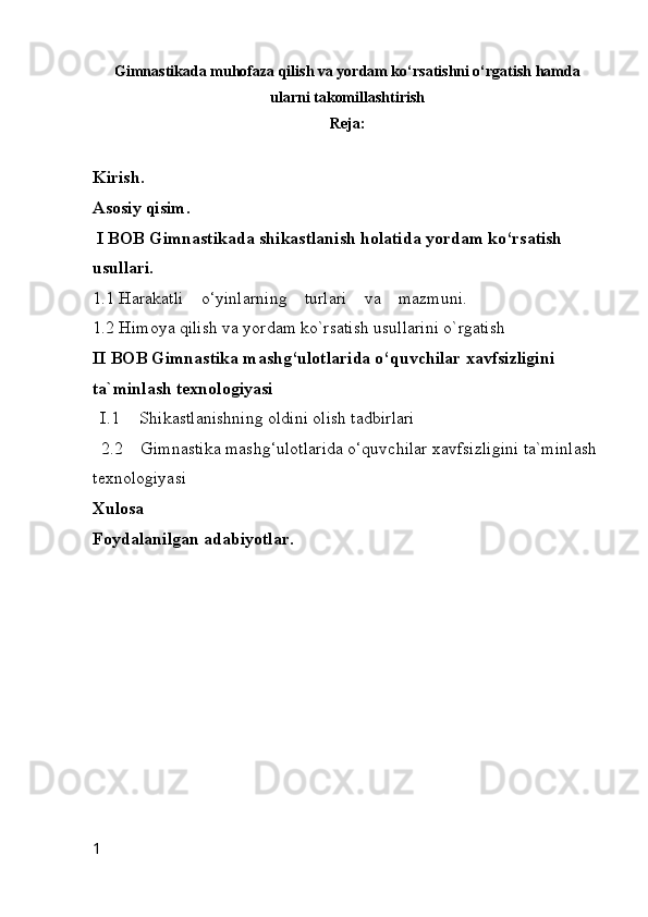 Gimnastikada muhofaza qilish va yordam ko‘rsatishni o‘rgatish hamda
ularni takomillashtirish
Reja:
Kirish.
Asosiy qisim.
 I BOB Gimnastikada  shikastlanish holatida yordam ko‘rsatish 
usullari.
1.1 Harakatli    o‘yinlarning    turlari    va    mazmuni.
1.2  Himoya qilish va yordam ko`rsatish usullarini o`rgatish
II BOB Gimnastika mashg‘ulotlarida o‘quvchilar xavfsizligini 
ta`minlash texnologiyasi
I.1 Shikastlanishning oldini olish tadbirlari
  2.2    Gimnastika mashg‘ulotlarida o‘quvchilar xavfsizligini ta`minlash 
texnologiyasi
Xulosa 
Foydalanilgan adabiyotlar.
1 