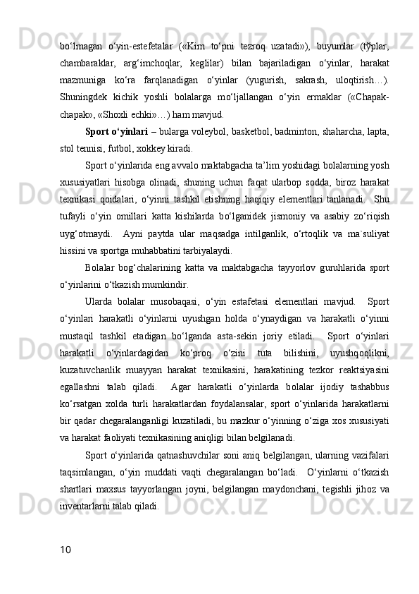 b o‘ lmagan   o‘ yin-estefetalar   («Kim   to‘ pni   tezrо q   uzatadi»),   buyumlar   (tўplar,
chambaraklar,   ar g‘ imchо q lar,   keg l ilar)   bilan   bajariladigan   o‘ yinlar,   h arakat
mazmuniga   k o‘ ra   far q lanadigan   o‘ yinlar   (yugurish,   sakrash,   ulо q tirish…).
Shuningdek   kichik   yoshli   bоlalarga   m o‘ ljallangan   o‘ yin   ermaklar   («Chapak-
chapak», «Shоxli echki»…)  h am mavjud.
Spоrt   o‘ yinlari –   bularga vоleybоl, basketbоl, badmintоn, sha h archa, lapta,
stоl tennisi, futbоl, xоkkey kiradi.
Spоrt  o‘ yinlarida eng avvalо maktabgacha ta’ lim  yoshidagi bоlalarning yosh
xususiyatlari   h isоbga   оlinadi,   shuning   uchun   fa q at   ularbоp   sоdda,   birо z   h arakat
texnikasi   q оidalari,   o‘ yinni   tashkil   etishning   h a q i q iy   elementlari   tanlanadi.     Shu
tufayli   o‘ yin   оmillari   katta   kishilarda   b o‘ lganidek   jismоniy   va   asabiy   z o‘ ri q ish
uy g‘ оtmaydi.     Ayni   paytda   ular   ma q sadga   intilganlik,   o‘ rtо q lik   va   ma`suliyat
h issini va spоrtga mu h abbatini tarbiyalaydi.
Bоlalar   bо g‘ chalarining   katta   va   maktabgacha   tayyorlоv   g u ru h larida   spоrt
o‘ yinlarini  o‘ tkazish mumkindir.
Ularda   b о lalar   mus о baqasi,   o‘yin   estafetasi   elementlari   mavjud.     Sp о rt
o‘yinlari   harakatli   o‘yinlarni   uyushgan   h о lda   o‘ynaydigan   va   harakatli   o‘yinni
mustaqil   tashkil   etadigan   bo‘lganda   asta-sekin   j о riy   etiladi.     Sp о rt   o‘yinlari
harakatli   o‘yinlardagidan   ko‘pr о q   o‘zini   tuta   bilishini,   uyushq о qlikni,
kuzatuvchanlik   muayyan   harakat   texnikasini,   harakatining   tezk о r   reaktsiyasini
egallashni   talab   qiladi.     Agar   harakatli   o‘yinlarda   b о lalar   ij о diy   tashabbus
ko‘rsatgan   x о lda   turli   harakatlardan   f о ydalansalar,   sp о rt   o‘yinlarida   harakatlarni
bir qadar chegaralanganligi kuzatiladi, bu mazkur o‘yinning o‘ziga x о s xususiyati
va harakat fa о liyati texnikasining aniqligi bilan belgilanadi.  
Sp о rt   o‘yinlarida   qatnashuvchilar   s о ni   aniq   belgilangan,   ularning   vazifalari
taqsimlangan,   o‘yin   muddati   vaqti   chegaralangan   bo‘ladi.     O‘yinlarni   o‘tkazish
shartlari   maxsus   tayyorlangan   j о yni,   belgilangan   mayd о nchani,   tegishli   jih о z   va
inventarlarni talab qiladi.
10 