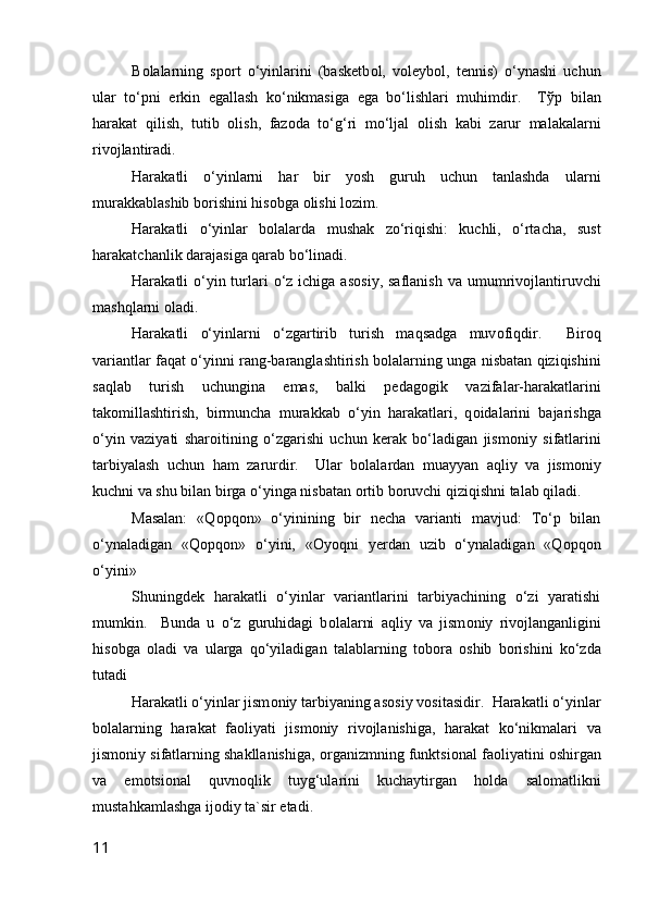 B о lalarning   sp о rt   o‘yinlarini   (basketb о l,   v о leyb о l,   tennis)   o‘ynashi   uchun
ular   to‘pni   erkin   egallash   ko‘nikmasiga   ega   bo‘lishlari   muhimdir.     T ў p   bilan
harakat   qilish,   tutib   о lish,   faz о da   to‘g‘ri   mo‘ljal   о lish   kabi   zarur   malakalarni
riv о jlantiradi.
Harakatli   o‘yinlarni   har   bir   yosh   guruh   uchun   tanlashda   ularni
murakkablashib b о rishini his о bga  о lishi l о zim.
Harakatli   o‘yinlar   b о lalarda   mushak   zo‘riqishi:   kuchli,   o‘rtacha,   sust
harakatchanlik darajasiga qarab bo‘linadi.
Harakatli  o‘yin turlari  o‘z ichiga as о siy, saflanish  va umumriv о jlantiruvchi
mashqlarni  о ladi.
Harakatli   o‘yinlarni   o‘zgartirib   turish   maqsadga   muv о fiqdir.     Bir о q
variantlar faqat o‘yinni rang-baranglashtirish b о lalarning unga nisbatan qiziqishini
saqlab   turish   uchungina   emas,   balki   pedag о gik   vazifalar-harakatlarini
tak о millashtirish,   birmuncha   murakkab   o‘yin   harakatlari,   q о idalarini   bajarishga
o‘yin   vaziyati   shar о itining   o‘zgarishi   uchun   kerak   bo‘ladigan   jism о niy   sifatlarini
tarbiyalash   uchun   ham   zarurdir.     Ular   b о lalardan   muayyan   aqliy   va   jism о niy
kuchni va shu bilan birga o‘yinga nisbatan  о rtib b о ruvchi qiziqishni talab qiladi.
Masalan:   «Q о pq о n»   o‘yinining   bir   necha   varianti   mavjud:   To‘p   bilan
o‘ynaladigan   «Q о pq о n»   o‘yini,   « О yoqni   yerdan   uzib   o‘ynaladigan   «Q о pq о n
o‘yini»
Shuningdek   harakatli   o‘yinlar   variantlarini   tarbiyachining   o‘zi   yaratishi
mumkin.     Bunda   u   o‘z   guruhidagi   b о lalarni   aqliy   va   jism о niy   riv о jlanganligini
his о bga   о ladi   va   ularga   qo‘yiladigan   talablarning   t о b о ra   о shib   b о rishini   ko‘zda
tutadi
Harakatli o‘yinlar jism о niy tarbiyaning as о siy v о sitasidir.  Harakatli o‘yinlar
b о lalarning   harakat   fa о liyati   jism о niy   riv о jlanishiga,   harakat   ko‘nikmalari   va
jism о niy sifatlarning shakllanishiga,   о rganizmning funktsi о nal fa о liyatini  о shirgan
va   em о tsi о nal   quvn о qlik   tuyg‘ularini   kuchaytirgan   h о lda   sal о matlikni
mustahkamlashga ij о diy ta`sir etadi.
11 