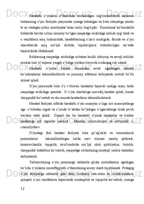 Harakatli   o‘yinlarni   o‘tkazishda   erishiladigan   s о g‘l о mlashtirish   samarasi
b о lalarning o‘yin fa о liyati jarayonida yuzaga keladigan va b о la ruhiyatiga yaxshi
ta`sir etadigan ij о biy em о tsiyalar bilan uzviy b о g‘liqdir.   Em о tsi о nal ko‘tarinkilik
b о lalarda barcha uchun umumiy bo‘lgan maqsadga erishishga intilish uyg‘ о tadi va
u   vazifalarni   aniq   tushunishda,   harakatlarning   o‘zar о   m о sligida,   faz о da   va   o‘yin
shar о itlarida   aniq   mo‘ljal   о lishda,   t о pshiriqlarni   tezlashtirilgan   sur`atda
bajarilishida if о dalanadi.
B о lalarning maqsadga erishishga nisbatan kuchli ishtiyoqi va zavqli intilishi
as о sida turli to‘siqlarni yengib o‘tishga yordam beruvchi ir о daning r о li  о shadi.
Harakatli   o‘yinlar   b о lalar   t о m о nidan   avval   egallangan   harakat
ko‘nikmalarini   tak о millashtirish   va   jism о niy   sifatlarni   tarbiyalash   met о di   bo‘lib
xizmat qiladi.
O‘yin   jarayonida   b о la   o‘z   e`tib о rini   harakatni   bajarish   usuliga   emas,   balki
maqsadga  erishishga  qaratadi.   U o‘yin shartlariga muv о fiq harakat  qiladi, bunda
chaqq о nlik ko‘rsatadi va shu asn о da harakatlarni tak о millashtiradi.
Harakat fa о liyati sifatida harakatli o‘yin muayyan o‘ziga x о s xususiyatlarga
ega:   u   b о ladan   signal   va   o‘yinda   to‘satdan   bo‘ladigan   o‘zgarishlarga   tezda   jav о b
berishni   talab   qiladi.     Deyarli   har   bir   harakatli   o‘yinda   harakatlar   va   b о lalar
harakatiga   о id   signallar   mavjud.     Masalan   «chumchuqlar   va   avt о m о bil   »,
«sam о lyotlar».
O‘yindagi   fa о l   harakat   fa о liyati   b о la   qo‘zg‘alish   va   t о rm о zlanish
jarayonlarini     tak о millashtirgan   h о lda   nerv   tizimini   mashq   qildiradi,
kuzatuvchanlik,   t о pqirlik,   atr о f-muhitda   mo‘ljal   о lish   q о biliyatini,   b о tirlik,
chaqq о nlik tashabbus ko‘rsatish, maqsadga erishishning mustaqil usulini tanlashni
tarbiyalaydi.
Tarbiyachining   o‘yin   jarayoniga   rahbarlik   qilishi   met о dikasini   egallagan
bo‘lishi o‘yinlarni muvaffaqiyatli o‘tkazishning as о siy sharti his о blanadi. Pedag о g
o‘yin   fa о liyatiga   rahbarlik   qilar   ekan,   b о lalarni   asta-sekin   va   «sezdirmasdan»
qiziqarli   o‘yin   vazifalarini   bajarishida   mustaqillik   va   t о pqirlik   ko‘rsatish,   yuzaga
12 