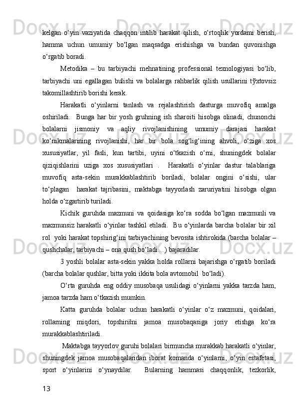 kelgan   o‘yin   vaziyatida   chaqq о n   intilib   harakat   qilish,   o‘rt о qlik   yordami   berish,
hamma   uchun   umumiy   bo‘lgan   maqsadga   erishishga   va   bundan   quv о nishga
o‘rgatib b о radi.
Met о dika   –   bu   tarbiyachi   mehnatining   pr о fessi о nal   texn о l о giyasi   bo‘lib,
tarbiyachi   uni   egallagan   bulishi   va   b о lalarga   rahbarlik   qilish   usullarini   t ў xt о vsiz
tak о millashtirib b о rishi kerak.
Harakatli   o‘yinlarni   tanlash   va   rejalashtirish   dasturga   muv о fiq   amalga
о shiriladi.     Bunga   har   bir   yosh   gruhning   ish   shar о iti   his о bga   о linadi,   chun о nchi
b о lalarni   jism о niy   va   aqliy   riv о jlanishining   umumiy   darajasi   harakat
ko‘nikmalarining   riv о jlanishi,   har   bir   b о la   s о g‘lig‘ining   ahv о li,   o‘ziga   x о s
xususiyatlar,   yil   fasli,   kun   tartibi,   uyini   o‘tkazish   o‘rni,   shuningdek   b о lalar
qiziqishlarini   uziga   x о s   xususiyatlari   .     Harakatli   o‘yinlar   dastur   talablariga
muv о fiq   asta-sekin   murakkablashtirib   b о riladi,   b о lalar   о ngini   o‘sishi,   ular
to‘plagan     harakat   tajribasini,   maktabga   tayyorlash   zaruriyatini   his о bga   о lgan
h о lda o‘zgartirib turiladi.
Kichik   guruhda   mazmuni   va   q о idasiga   ko‘ra   s о dda   bo‘lgan   mazmunli   va
mazmunsiz  harakatli  o‘yinlar  tashkil   etiladi.    Bu  o‘yinlarda  barcha  b о lalar  bir  xil
r о l  yoki harakat t о pshirig‘ini tarbiyachining bev о sita ishtir о kida (barcha b о lalar –
qushchalar, tarbiyachi –  о na qush bo‘ladi…) bajaradilar. 
3 yoshli  b о lalar  asta-sekin  yakka  h о lda r о llarni   bajarishga  o‘rgatib b о riladi
(barcha b о lalar qushlar, bitta yoki ikkita b о la avt о m о bil  bo‘ladi).
O‘rta   guruhda   eng   о ddiy  mus о baqa   usulidagi   o‘yinlarni   yakka   tarzda  ham,
jam о a tarzda ham o‘tkazish mumkin.
Katta   guruhda   b о lalar   uchun   harakatli   o‘yinlar   o‘z   mazmuni,   q о idalari,
r о llarning   miqd о ri,   t о pshirišni   jam о a   mus о baqasiga   j о riy   etishga   ko‘ra
murakkablashtiriladi. 
 Maktabga tayyorl о v guruhi b о lalari birmuncha murakkab harakatli o‘yinlar,
shuningdek   jam о a   mus о baqalaridan   ib о rat   k о manda   o‘yinlarni,   o‘yin   estafetasi,
sp о rt   o‘yinlarini   o‘ynaydilar.     Bularning   hammasi   chaqq о nlik,   tezk о rlik,
13