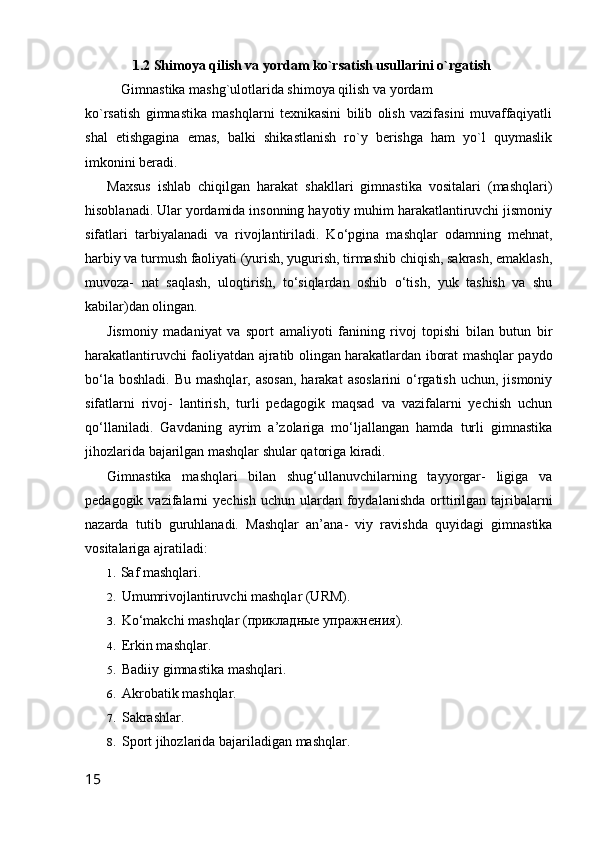 1.2 Shimoya qilish va yordam ko`rsatish usullarini o`rgatish
Gimnastika mashg`ulotlarida shimoya qilish va yordam 
ko`rsatish   gimnastika   mashqlarni   texnikasini   bilib   olish   vazifasini   muvaffaqiyatli
shal   etishgagina   emas,   balki   shikastlanish   ro`y   berishga   ham   yo`l   quymaslik
imkonini beradi.
Maxsus   ishlab   chiqilgan   harakat   shakllari   gimnastika   vositalari   (mashqlari)
hisoblanadi. Ular yordamida insonning hayotiy muhim harakatlantiruvchi jismoniy
sifatlari   tarbiyalanadi   va   rivojlantiriladi.   Ko‘pgina   mashqlar   odamning   mehnat,
harbiy va turmush faoliyati (yurish, yugurish, tirmashib chiqish, sakrash, emaklash,
muvoza-   nat   saqlash,   uloqtirish,   to‘siqlardan   oshib   o‘tish,   yuk   tashish   va   shu
kabilar)dan olingan.
Jismoniy   madaniyat   va   sport   amaliyoti   fanining   rivoj   topishi   bilan   butun   bir
harakatlantiruvchi faoliyatdan ajratib olingan harakatlardan iborat mashqlar paydo
bo‘la  boshladi.  Bu  mashqlar,  asosan,  harakat   asoslarini  o‘rgatish  uchun,  jismoniy
sifatlarni   rivoj-   lantirish,   turli   pedagogik   maqsad   va   vazifalarni   yechish   uchun
qo‘llaniladi.   Gavdaning   ayrim   a’zolariga   mo‘ljallangan   hamda   turli   gimnastika
jihozlarida bajarilgan mashqlar shular qatoriga kiradi.
Gimnastika   mashqlari   bilan   shug‘ullanuvchilarning   tayyorgar-   ligiga   va
pedagogik  vazifalarni   yechish  uchun  ulardan  foydalanishda   orttirilgan tajribalarni
nazarda   tutib   guruhlanadi.   Mashqlar   an’ana-   viy   ravishda   quyidagi   gimnastika
vositalariga ajratiladi:
1. Saf mashqlari.
2. Umumrivojlantiruvchi mashqlar (URM).
3. Ko‘makchi mashqlar  (прикладные упражнения).
4. Erkin mashqlar.
5. Badiiy gimnastika mashqlari.
6. Akrobatik mashqlar.
7. Sakrashlar.
8. Sport jihozlarida bajariladigan mashqlar.
15 