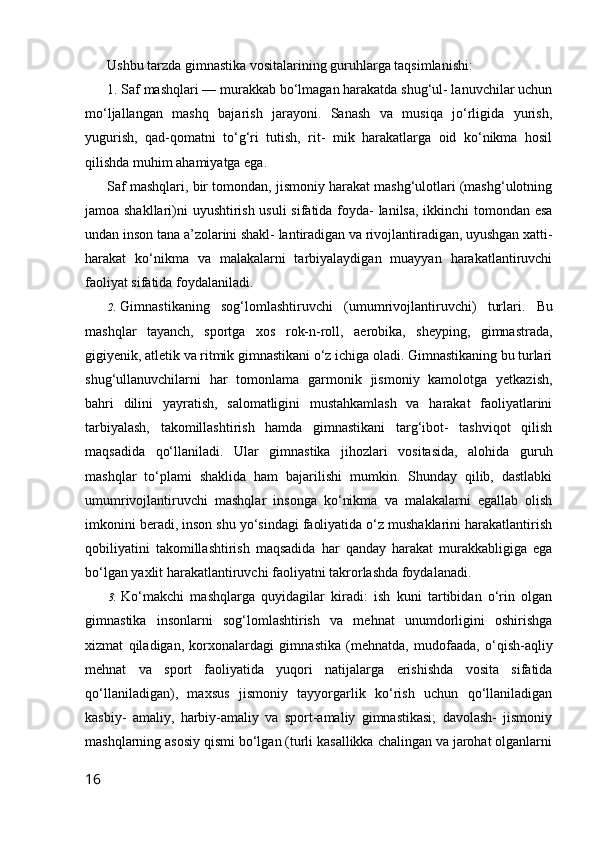 Ushbu tarzda gimnastika vositalarining guruhlarga taqsimlanishi:
1.  Saf mashqlari  — murakkab bo‘lmagan harakatda shug‘ul- lanuvchilar uchun
mo‘ljallangan   mashq   bajarish   jarayoni.   Sanash   va   musiqa   jo‘rligida   yurish,
yugurish,   qad-qomatni   to‘g‘ri   tutish,   rit-   mik   harakatlarga   oid   ko‘nikma   hosil
qilishda muhim ahamiyatga ega.
Saf mashqlari, bir tomondan, jismoniy harakat mashg‘ulotlari (mashg‘ulotning
jamoa shakllari)ni uyushtirish usuli  sifatida foyda- lanilsa, ikkinchi tomondan esa
undan inson tana a’zolarini shakl- lantiradigan va rivojlantiradigan, uyushgan xatti-
harakat   ko‘nikma   va   malakalarni   tarbiyalaydigan   muayyan   harakatlantiruvchi
faoliyat sifatida foydalaniladi.
2. Gimnastikaning   sog‘lomlashtiruvchi   (umumrivojlantiruvchi)   turlari.   Bu
mashqlar   tayanch,   sportga   xos   rok-n-roll,   aerobika,   sheyping,   gimnastrada,
gigiyenik, atletik va ritmik gimnastikani o‘z ichiga oladi. Gimnastikaning bu turlari
shug‘ullanuvchilarni   har   tomonlama   garmonik   jismoniy   kamolotga   yetkazish,
bahri   dilini   yayratish,   salomatligini   mustahkamlash   va   harakat   faoliyatlarini
tarbiyalash,   takomillashtirish   hamda   gimnastikani   targ‘ibot-   tashviqot   qilish
maqsadida   qo‘llaniladi.   Ular   gimnastika   jihozlari   vositasida,   alohida   guruh
mashqlar   to‘plami   shaklida   ham   bajarilishi   mumkin.   Shunday   qilib,   dastlabki
umumrivojlantiruvchi   mashqlar   insonga   ko‘nikma   va   malakalarni   egallab   olish
imkonini beradi, inson shu yo‘sindagi faoliyatida o‘z mushaklarini harakatlantirish
qobiliyatini   takomillashtirish   maqsadida   har   qanday   harakat   murakkabligiga   ega
bo‘lgan yaxlit harakatlantiruvchi faoliyatni takrorlashda foydalanadi.
3. Ko‘makchi   mashqlarga   quyidagilar   kiradi:   ish   kuni   tartibidan   o‘rin   olgan
gimnastika   insonlarni   sog‘lomlashtirish   va   mehnat   unumdorligini   oshirishga
xizmat   qiladigan,   korxonalardagi   gim nastika   (mehnatda,   mudofaada,   o‘qish-aqliy
mehnat   va   sport   faoliyatida   yuqori   natijalarga   erishishda   vosita   sifatida
qo‘llaniladigan),   maxsus   jismoniy   tayyorgarlik   ko‘rish   uchun   qo‘llaniladigan
kasbiy-   amaliy,   harbiy-amaliy   va   sport-amaliy   gimnastikasi;   davolash-   jismoniy
mashqlarning asosiy qismi bo‘lgan (turli kasallikka chalingan va jarohat olganlarni
16 