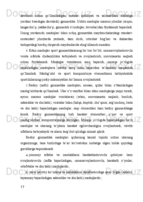 davolash   uchun   qo‘llaniladigan,   mehnat   qobiliyati   va   salomatlikni   tiklashga
yordam beradigan davolash)  gimnastika. Ushbu mashqlar maxsus jihozlar (arqon,
langarcho‘p, yakkacho‘p, gimnastik o‘rindiqlar, devorlar)dan foydalanib bajariladi.
Uning   yordamchi   mashqlari   bilan   ochiq   gimnastika   maydonchalaridagi   standart-
nostandart   jihozlarda   yashash,   dam   olish,   istirohat   bog‘lari   va   shahardan
tashqaridagi hordiq chiqarish maydonlarida shug‘ullanish mumkin.
4. Erkin mashqlar   sport gimnastikasining bir turi bo‘lib, umumrivojlantiruvchi
vosita   sifatida   chidamlilikni   tarbiyalash   va   rivojlantirish,   muvozanatni   saqlash
uchun   foydalanadi.   Mashqlar   texnikasini   aniq   bajarish,   musiqa   jo‘rligida
bajariladigan   mashqlarni   estetik   zavq   bilan   bajarishni   ta’minlash   maqsadida
qo‘llaniladi.   Mashg‘ulot   va   sport   kompozitsiya   elementlarini   tarbiyalashda
sportchilarning ijodiy imkoniyatlari ko‘lamini rivojlantiradi.
5. Badiiy   (nafis)   gimnastika   mashqlari,   asosan,   qizlar   bilan   o‘tkaziladigan
mashg‘ulotlarda qo‘llaniladi. Ular o‘z vazifasi bilan erkin mashqlarga yaqin turadi,
ayrim   maxsus   mashqlar   vositalarsiz   (erkin,   muvozanatni   saqlash,   burilish,
sakrashlar va shu kabi), vositalar bilan (halqa, koptok, cho‘qmor, arg‘imchoq, lenta
va   shu   kabi)   bajariladigan   mashqlar,   raqs   elementlari   ham   badiiy   gimnastikaga
kiradi.   Badiiy   gimnastikaning   turli   harakat   elementlari   o‘quv   va   sport
mashg‘ulotlari   kompozitsiyasiga   kiritilgan.   Musiqa   jo‘rligida   bajariladigan   ba’zi
mashqlar   va   ularning   to‘plami   harakat   egiluvchanligini   rivojlantiradi,   estetik
sifatlarni tarbiyalaydi va ularni targ‘ibot qilishga xizmat qiladi.
Badiiy   gimnastika   mashqlari   qizlarning   kamol   topishi   uchun   ularning
organizmiga,   tana   tuzilishiga   ta’sir   ko‘rsatishni   inobatga   olgan   holda   quyidagi
guruhlarga taqsimlanadi:
a) jismoniy   sifatlar   va   mushaklarni   harakatlantiruvchi   qobiliyat-   larni
rivojlantiruvchi   (safda   bajariladigan,   umumrivojlantiruvchi,   harakatli   o‘yinlar,
estafetalar va shu kabi) mashqlardir;
b) zarur hayotiy ko‘nikma va malakalarni shakllantirishga qara- tilgan (amaliy,
tayanmay bajariladigan sakrashlar va shu kabi) mashqlardir;
17 