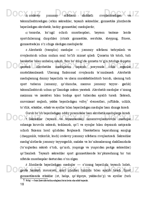 d) irodaviy   jismoniy   sifatlarni   shiddatli   rivojlantiradigan   va
takomillashtiradigan   (erkin   sakrashlar,   tayanib   sakrashlar,   gimnastika   jihozlarida
bajariladigan akrobatik, badiiy gimnastika) mashqlardir;
e) tomosha,   ko‘ngil   ochish   musobaqalari,   bayram   tantana-   larida
sportchilarning   chiqishlari   (ritmik   gimnastika,   aerobika,   sheyping,   fitness,
gimnastrada)ni o‘z ichiga oladigan mashqlardir.
6. Akrobatik   (tramplin)   mashqlar   —   jismoniy   sifatlarni   tarbiyalash   va
rivojlantirish   uchun   muhim   omil   bo‘lib   xizmat   qiladi.   Qomatni   tik   tutish,   turli
harakatlar bilan umbaloq oshish, fazo bo‘shlig‘ida qomatni to‘g‘ri tutishga diqqatni
qaratadi.   Akrobatika   mashqlarini   bajarish   jarayonida   ichki   organlar
mustahkamlanadi.   Ularning   funksional   rivojlanishi   ta’minlanadi.   Akrobatik
mashqlarning doimiy  bajarilishi  va  ularni   murakkablashtirib  borish,  ularning  turli
sport   turlarini   (umumiy,   qo‘shimcha,   maxsus   jismoniy   tayyor-   garlik)
takomillashtirish uchun qo‘llanishga imkon yaratadi. Akro batik mashqlar o‘zining
mazmuni   va   xarakteri   bilan   boshqa   sport   turlaridan   ajralib   turadi.   Sakrash,
muvozanat   saqlash,   yakka   bajarila digan   voltej 1
  elementlari,   juftlikda,   uchlik,
to‘rtlik, erkaklar, erkak va ayollar bilan bajariladigan mashqlar ham shunga kiradi.
Guruh bo‘lib bajariladigan oddiy piramidalar ham akrobatik mashqlarga kiradi.
7. Sakrashlar   (tayanib   va   tayanmasdan)   umumrivojlantiruvchi   mashqlar
sohasiga   kiruvchi   sakrash,   tashlanish,   qo‘l   va   oyoqlar   bilan   depsinish   natijasida
uchish   fazasini   hosil   qilishdan   farqlanadi.   Harakatlarni   bajarishning   aniqligi
(chaqqonlik, tezkorlik, kuch) irodaviy jismoniy sifatlarni rivojlantiradi. Sakrashlar
mashg‘ulotlarda jismoniy tayyorgarlik, malaka va ko‘nikmalarning shakllanishida
(to‘siqlardan   sakrab   o‘tish,   qo‘nish,   yuqoriga   va   yuqoridan   pastga   sakrashlar)
qo‘llaniladi.   Tayanib   sakrashlar   sport   gimnastikasida   ko‘pkurashning   bir   turi
sifatida musobaqalar dasturidan o‘rin olgan.
8. Jihozlarda   bajariladigan   mashqlar   —   o‘zining   bajarilishi   tayanch   holati,
gavda   harakati   xususiyati,   sport   jihozlari   tuzilishi   bilan   ajralib   turadi.   Sport
gimnastikasida   erkaklar   (ot,   halqa,   qo‘shpoya,   yakkacho‘p)   va   ayollar   (turli
1   Voltej  — fazo (havo)da turli mashqlarni birin-ketin almashib bajarish.
18 