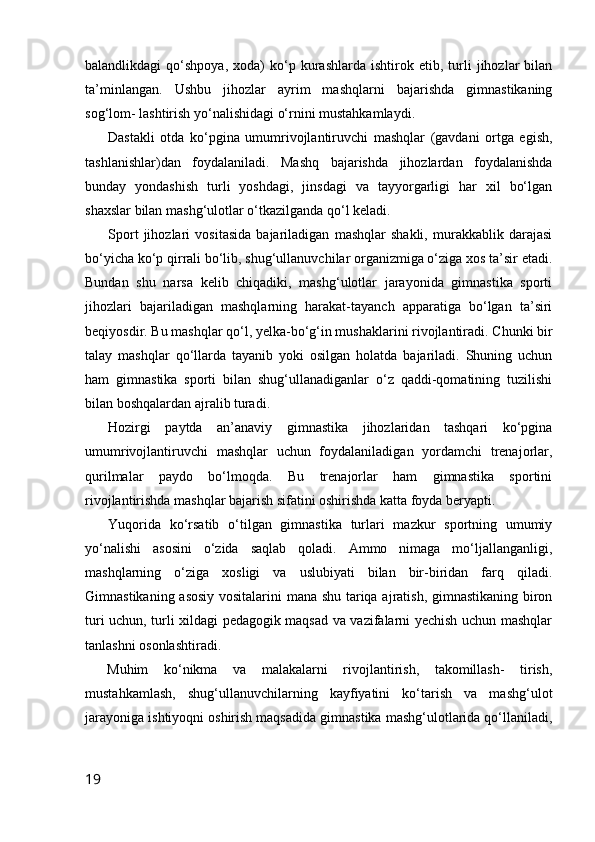 balandlikdagi   qo‘shpoya,   xoda)   ko‘p   kurashlarda   ishtirok  etib,   turli   jihozlar   bilan
ta’minlangan.   Ushbu   jihozlar   ayrim   mashqlarni   bajarishda   gimnastikaning
sog‘lom- lashtirish yo‘nalishidagi o‘rnini mustahkamlaydi.
Dastakli   otda   ko‘pgina   umumrivojlantiruvchi   mashqlar   (gavdani   ortga   egish,
tashlanishlar)dan   foydalaniladi.   Mashq   bajarishda   jihozlardan   foydalanishda
bunday   yondashish   turli   yoshdagi,   jinsdagi   va   tayyorgarligi   har   xil   bo‘lgan
shaxslar bilan mashg‘ulotlar o‘tkazilganda qo‘l keladi.
Sport   jihozlari   vositasida   bajariladigan   mashqlar   shakli,   murakkablik   darajasi
bo‘yicha ko‘p qirrali bo‘lib, shug‘ullanuvchilar organizmiga o‘ziga xos ta’sir etadi.
Bundan   shu   narsa   kelib   chiqadiki,   mashg‘ulotlar   jarayonida   gimnastika   sporti
jihozlari   bajariladigan   mashqlarning   harakat-tayanch   apparatiga   bo‘lgan   ta’siri
beqiyosdir. Bu mashqlar qo‘l, yelka-bo‘g‘in mushaklarini rivojlantiradi. Chunki bir
talay   mashqlar   qo‘llarda   tayanib   yoki   osilgan   holatda   bajariladi.   Shuning   uchun
ham   gimnastika   sporti   bilan   shug‘ullanadiganlar   o‘z   qaddi-qomatining   tuzilishi
bilan boshqalardan ajralib turadi.
Hozirgi   paytda   an’anaviy   gimnastika   jihozlaridan   tashqari   ko‘pgina
umumrivojlantiruvchi   mashqlar   uchun   foydalaniladigan   yordamchi   trenajorlar,
qurilmalar   paydo   bo‘lmoqda.   Bu   trenajorlar   ham   gimnastika   sportini
rivojlantirishda mashqlar bajarish sifatini oshirishda katta foyda beryapti.
Yuqorida   ko‘rsatib   o‘tilgan   gimnastika   turlari   mazkur   sportning   umumiy
yo‘nalishi   asosini   o‘zida   saqlab   qoladi.   Ammo   nimaga   mo‘ljallanganligi,
mashqlarning   o‘ziga   xosligi   va   uslubiyati   bilan   bir-biridan   farq   qiladi.
Gimnastikaning asosiy vositalarini mana shu tariqa ajratish, gimnastikaning biron
turi uchun, turli xildagi pedagogik maqsad va vazifalarni yechish uchun mashqlar
tanlashni osonlashtiradi.
Muhim   ko‘nikma   va   malakalarni   rivojlantirish,   takomillash-   tirish,
mustahkamlash,   shug‘ullanuvchilarning   kayfiyatini   ko‘tarish   va   mashg‘ulot
jarayoniga ishtiyoqni oshirish maqsadida gimnastika mashg‘ulotlarida qo‘llaniladi,
19 