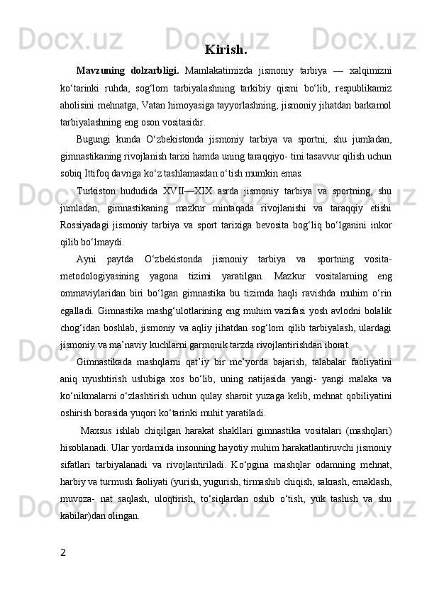 Kirish.
Mavzuning   dolzarbligi.   Mamlakatimizda   jismoniy   tarbiya   —   xalqimizni
ko‘tarinki   ruhda,   sog‘lom   tarbiyalashning   tarkibiy   qismi   bo‘lib,   respublikamiz
aholisini mehnatga, Vatan himoyasiga tayyorlashning, jismoniy jihatdan barkamol
tarbiyalashning eng oson vositasidir.
Bugungi   kunda   O‘zbekistonda   jismoniy   tarbiya   va   sportni,   shu   jumladan,
gimnastikaning rivojlanish tarixi hamda uning taraqqiyo- tini tasavvur qilish uchun
sobiq Ittifoq davriga ko‘z tashlamasdan o‘tish mumkin emas.
Turkiston   hududida   XVII—XIX   asrda   jismoniy   tarbiya   va   sportning,   shu
jumladan,   gimnastikaning   mazkur   mintaqada   rivojlanishi   va   taraqqiy   etishi
Rossiyadagi   jismoniy   tarbiya   va   sport   tarixiga   bevosita   bog‘liq   bo‘lganini   inkor
qilib bo‘lmaydi.
Ayni   paytda   O‘zbekistonda   jismoniy   tarbiya   va   sportning   vosita-
metodologiyasining   yagona   tizimi   yaratilgan.   Mazkur   vositalarning   eng
ommaviylaridan   biri   bo‘lgan   gimnastika   bu   tizimda   haqli   ravishda   muhim   o‘rin
egalladi. Gimnastika mashg‘ulotlarining eng muhim vazifasi  yosh avlodni bolalik
chog‘idan   boshlab,   jismoniy   va   aqliy   jihatdan   sog‘lom   qilib   tarbiyalash,   ulardagi
jismoniy va ma’naviy kuchlarni garmonik tarzda rivojlantirishdan iborat.
Gimnastikada   mashqlarni   qat’iy   bir   me’yorda   bajarish,   talabalar   faoliyatini
aniq   uyushtirish   uslubiga   xos   bo‘lib,   uning   natijasida   yangi-   yangi   malaka   va
ko‘nikmalarni o‘zlashtirish uchun qulay sharoit  yuzaga kelib, mehnat  qobiliyatini
oshirish borasida yuqori ko‘tarinki muhit yaratiladi. 
  Maxsus   ishlab   chiqilgan   harakat   shakllari   gimnastika   vositalari   (mashqlari)
hisoblanadi. Ular yordamida insonning hayotiy muhim harakatlantiruvchi jismoniy
sifatlari   tarbiyalanadi   va   rivojlantiriladi.   Ko‘pgina   mashqlar   odamning   mehnat,
harbiy va turmush faoliyati (yurish, yugurish, tirmashib chiqish, sakrash, emaklash,
muvoza-   nat   saqlash,   uloqtirish,   to‘siqlardan   oshib   o‘tish,   yuk   tashish   va   shu
kabilar)dan olingan.
2 