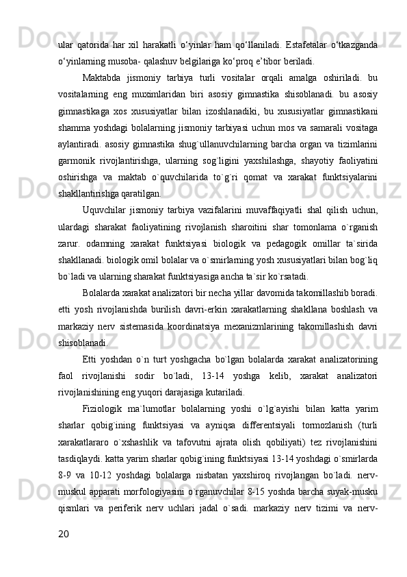 ular   qatorida   har   xil   harakatli   o‘yinlar   ham   qo‘llaniladi.   Estafetalar   o‘tkazganda
o‘yinlarning musoba- qalashuv belgilariga ko‘proq e’tibor beriladi.
Maktabda   jismoniy   tarbiya   turli   vositalar   orqali   amalga   oshiriladi.   bu
vositalarning   eng   muximlaridan   biri   asosiy   gimnastika   shisoblanadi.   bu   asosiy
gimnastikaga   xos   xususiyatlar   bilan   izoshlanadiki,   bu   xususiyatlar   gimnastikani
shamma  yoshdagi  bolalarning jismoniy  tarbiyasi   uchun mos  va  samarali   vositaga
aylantiradi.   asosiy   gimnastika   shug`ullanuvchilarning   barcha   organ   va   tizimlarini
garmonik   rivojlantirishga,   ularning   sog`ligini   yaxshilashga,   shayotiy   faoliyatini
oshirishga   va   maktab   o`quvchilarida   to`g`ri   qomat   va   xarakat   funktsiyalarini
shakllantirishga qaratilgan.
Uquvchilar   jismoniy   tarbiya   vazifalarini   muvaffaqiyatli   shal   qilish   uchun,
ulardagi   sharakat   faoliyatining   rivojlanish   sharoitini   shar   tomonlama   o`rganish
zarur.   odamning   xarakat   funktsiyasi   biologik   va   pedagogik   omillar   ta`sirida
shakllanadi. biologik omil bolalar va o`smirlarning yosh xususiyatlari bilan bog`liq
bo`ladi va ularning sharakat funktsiyasiga ancha ta`sir ko`rsatadi.
Bolalarda xarakat analizatori bir necha yillar davomida takomillashib boradi.
etti   yosh   rivojlanishda   burilish   davri-erkin   xarakatlarning   shakllana   boshlash   va
markaziy   nerv   sistemasida   koordinatsiya   mexanizmlarining   takomillashish   davri
shisoblanadi.
Etti   yoshdan   o`n   turt   yoshgacha   bo`lgan   bolalarda   xarakat   analizatorining
faol   rivojlanishi   sodir   bo`ladi,   13-14   yoshga   kelib,   xarakat   analizatori
rivojlanishining eng yuqori darajasiga kutariladi.
Fiziologik   ma`lumotlar   bolalarning   yoshi   o`lg`ayishi   bilan   katta   yarim
sharlar   qobig`ining   funktsiyasi   va   ayniqsa   differentsiyali   tormozlanish   (turli
xarakatlararo   o`xshashlik   va   tafovutni   ajrata   olish   qobiliyati)   tez   rivojlanishini
tasdiqlaydi. katta yarim sharlar qobig`ining funktsiyasi 13-14 yoshdagi o`smirlarda
8-9   va   10-12   yoshdagi   bolalarga   nisbatan   yaxshiroq   rivojlangan   bo`ladi.   nerv-
muskul apparati morfologiyasini o`rganuvchilar 8-15 yoshda barcha suyak-musku
qismlari   va   periferik   nerv   uchlari   jadal   o`sadi.   markaziy   nerv   tizimi   va   nerv-
20 