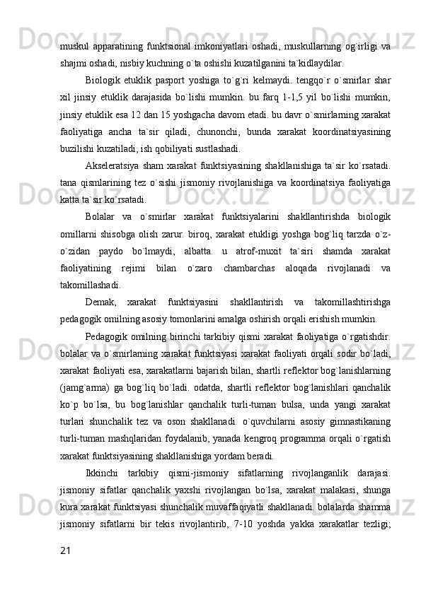 muskul   apparatining   funktsional   imkoniyatlari   oshadi,   muskullarning   og`irligi   va
shajmi oshadi, nisbiy kuchning o`ta oshishi kuzatilganini ta`kidlaydilar.
Biologik   etuklik   pasport   yoshiga   to`g`ri   kelmaydi.   tengqo`r   o`smirlar   shar
xil   jinsiy   etuklik   darajasida   bo`lishi   mumkin.   bu   farq   1-1,5   yil   bo`lishi   mumkin,
jinsiy etuklik esa 12 dan 15 yoshgacha davom etadi. bu davr o`smirlarning xarakat
faoliyatiga   ancha   ta`sir   qiladi,   chunonchi,   bunda   xarakat   koordinatsiyasining
buzilishi kuzatiladi, ish qobiliyati sustlashadi.
Akseleratsiya   sham   xarakat   funktsiyasining   shakllanishiga   ta`sir   ko`rsatadi.
tana   qismlarining   tez   o`sishi   jismoniy   rivojlanishiga   va   koordinatsiya   faoliyatiga
katta ta`sir ko`rsatadi.
Bolalar   va   o`smirlar   xarakat   funktsiyalarini   shakllantirishda   biologik
omillarni   shisobga   olish   zarur.   biroq,   xarakat   etukligi   yoshga   bog`liq   tarzda   o`z-
o`zidan   paydo   bo`lmaydi,   albatta.   u   atrof-muxit   ta`siri   shamda   xarakat
faoliyatining   rejimi   bilan   o`zaro   chambarchas   aloqada   rivojlanadi   va
takomillashadi.
Demak,   xarakat   funktsiyasini   shakllantirish   va   takomillashtirishga
pedagogik omilning asosiy tomonlarini amalga oshirish orqali erishish mumkin.
Pedagogik omilning birinchi  tarkibiy qismi  xarakat  faoliyatiga  o`rgatishdir.
bolalar   va  o`smirlarning  xarakat   funktsiyasi  xarakat  faoliyati   orqali  sodir  bo`ladi,
xarakat faoliyati esa, xarakatlarni bajarish bilan, shartli reflektor bog`lanishlarning
(jamg`arma)   ga   bog`liq   bo`ladi.   odatda,   shartli   reflektor   bog`lanishlari   qanchalik
ko`p   bo`lsa,   bu   bog`lanishlar   qanchalik   turli-tuman   bulsa,   unda   yangi   xarakat
turlari   shunchalik   tez   va   oson   shakllanadi.   o`quvchilarni   asosiy   gimnastikaning
turli-tuman mashqlaridan foydalanib, yanada kengroq programma orqali o`rgatish
xarakat funktsiyasining shakllanishiga yordam beradi.
Ikkinchi   tarkibiy   qismi-jismoniy   sifatlarning   rivojlanganlik   darajasi.
jismoniy   sifatlar   qanchalik   yaxshi   rivojlangan   bo`lsa,   xarakat   malakasi,   shunga
kura xarakat funktsiyasi shunchalik muvaffaqiyatli shakllanadi. bolalarda shamma
jismoniy   sifatlarni   bir   tekis   rivojlantirib,   7-10   yoshda   yakka   xarakatlar   tezligi;
21 