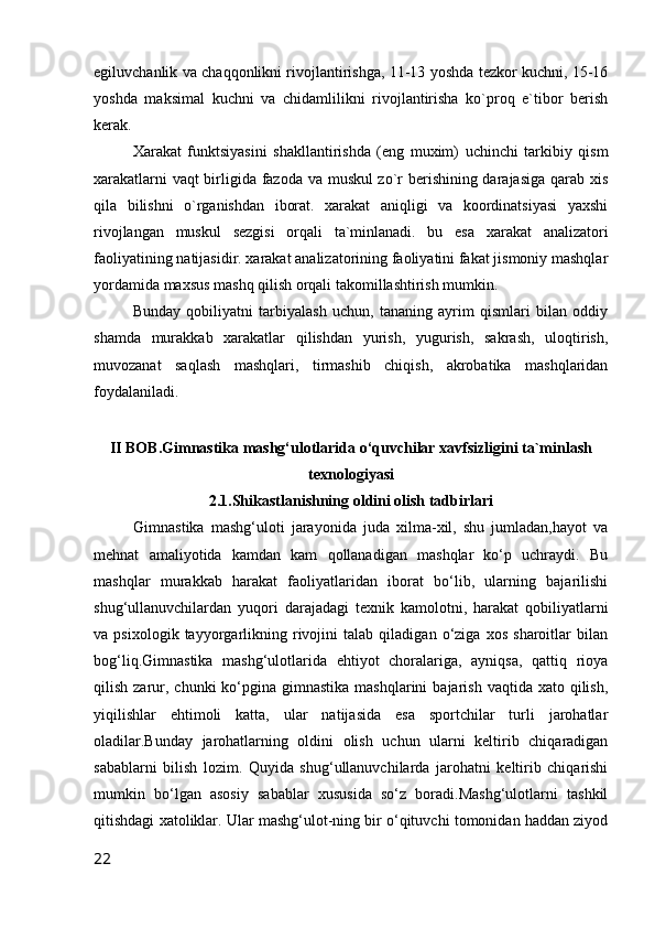 egiluvchanlik va chaqqonlikni rivojlantirishga, 11-13 yoshda tezkor kuchni, 15-16
yoshda   maksimal   kuchni   va   chidamlilikni   rivojlantirisha   ko`proq   e`tibor   berish
kerak.
Xarakat   funktsiyasini   shakllantirishda   (eng   muxim)   uchinchi   tarkibiy   qism
xarakatlarni vaqt birligida fazoda va muskul zo`r berishining darajasiga qarab xis
qila   bilishni   o`rganishdan   iborat.   xarakat   aniqligi   va   koordinatsiyasi   yaxshi
rivojlangan   muskul   sezgisi   orqali   ta`minlanadi.   bu   esa   xarakat   analizatori
faoliyatining natijasidir. xarakat analizatorining faoliyatini fakat jismoniy mashqlar
yordamida maxsus mashq qilish orqali takomillashtirish mumkin.
Bunday   qobiliyatni   tarbiyalash   uchun,   tananing   ayrim   qismlari   bilan   oddiy
shamda   murakkab   xarakatlar   qilishdan   yurish,   yugurish,   sakrash,   uloqtirish,
muvozanat   saqlash   mashqlari,   tirmashib   chiqish,   akrobatika   mashqlaridan
foydalaniladi.
II BOB.Gimnastika mashg‘ulotlarida o‘quvchilar xavfsizligini ta`minlash
texnologiyasi
2.1.Shikastlanishning oldini olish tadbirlari
Gimnastika   mashg‘uloti   jarayonida   juda   xilma-xil,   shu   jumladan,hayot   va
mehnat   amaliyotida   kamdan   kam   qollanadigan   mashqlar   ko‘p   uchraydi.   Bu
mashqlar   murakkab   harakat   faoliyatlaridan   iborat   bo‘lib,   ularning   bajarilishi
shug‘ullanuvchilardan   yuqori   darajadagi   texnik   kamolotni,   harakat   qobiliyatlarni
va   psixologik   tayyorgarlikning   rivojini   talab   qiladigan   o‘ziga   xos   sharoitlar   bilan
bog‘liq.Gimnastika   mashg‘ulotlarida   ehtiyot   choralariga,   ayniqsa,   qattiq   rioya
qilish  zarur,  chunki  ko‘pgina gimnastika  mashqlarini   bajarish  vaqtida xato  qilish,
yiqilishlar   ehtimoli   katta,   ular   natijasida   esa   sportchilar   turli   jarohatlar
oladilar.Bunday   jarohatlarning   oldini   olish   uchun   ularni   keltirib   chiqaradigan
sabablarni   bilish   lozim.   Quyida   shug‘ullanuvchilarda   jarohatni   keltirib   chiqarishi
mumkin   bo‘lgan   asosiy   sabablar   xususida   so‘z   boradi.Mashg‘ulotlarni   tashkil
qitishdagi xatoliklar. Ular mashg‘ulot-ning bir o‘qituvchi tomonidan haddan ziyod
22 