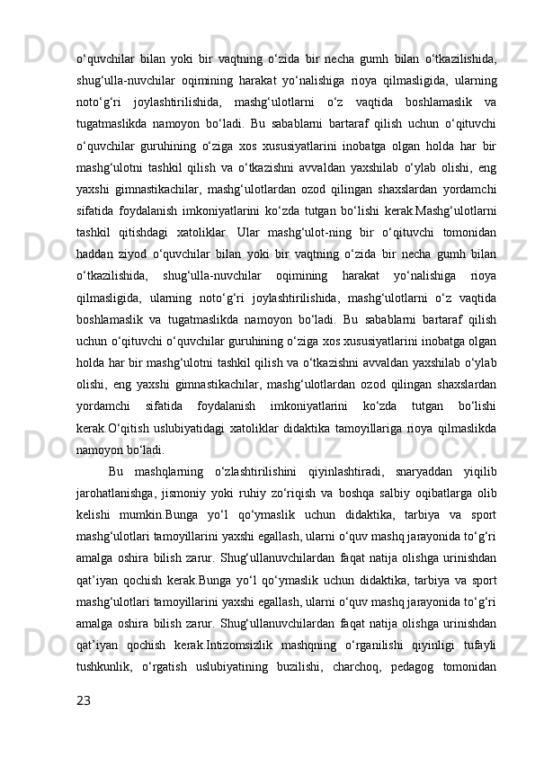 o‘quvchilar   bilan   yoki   bir   vaqtning   o‘zida   bir   necha   gumh   bilan   o‘tkazilishida,
shug‘ulla-nuvchilar   oqimining   harakat   yo‘nalishiga   rioya   qilmasligida,   ularning
noto‘g‘ri   joylashtirilishida,   mashg‘ulotlarni   o‘z   vaqtida   boshlamaslik   va
tugatmaslikda   namoyon   bo‘ladi.   Bu   sabablarni   bartaraf   qilish   uchun   o‘qituvchi
o‘quvchilar   guruhining   o‘ziga   xos   xususiyatlarini   inobatga   olgan   holda   har   bir
mashg‘ulotni   tashkil   qilish   va   o‘tkazishni   avvaldan   yaxshilab   o‘ylab   olishi,   eng
yaxshi   gimnastikachilar,   mashg‘ulotlardan   ozod   qilingan   shaxslardan   yordamchi
sifatida   foydalanish   imkoniyatlarini   ko‘zda   tutgan   bo‘lishi   kerak.Mashg‘ulotlarni
tashkil   qitishdagi   xatoliklar.   Ular   mashg‘ulot-ning   bir   o‘qituvchi   tomonidan
haddan   ziyod   o‘quvchilar   bilan   yoki   bir   vaqtning   o‘zida   bir   necha   gumh   bilan
o‘tkazilishida,   shug‘ulla-nuvchilar   oqimining   harakat   yo‘nalishiga   rioya
qilmasligida,   ularning   noto‘g‘ri   joylashtirilishida,   mashg‘ulotlarni   o‘z   vaqtida
boshlamaslik   va   tugatmaslikda   namoyon   bo‘ladi.   Bu   sabablarni   bartaraf   qilish
uchun o‘qituvchi o‘quvchilar guruhining o‘ziga xos xususiyatlarini inobatga olgan
holda har bir mashg‘ulotni tashkil qilish va o‘tkazishni avvaldan yaxshilab o‘ylab
olishi,   eng   yaxshi   gimnastikachilar,   mashg‘ulotlardan   ozod   qilingan   shaxslardan
yordamchi   sifatida   foydalanish   imkoniyatlarini   ko‘zda   tutgan   bo‘lishi
kerak.O‘qitish   uslubiyatidagi   xatoliklar   didaktika   tamoyillariga   rioya   qilmaslikda
namoyon bo‘ladi.
Bu   mashqlarning   o‘zlashtirilishini   qiyinlashtiradi,   snaryaddan   yiqilib
jarohatlanishga,   jismoniy   yoki   ruhiy   zo‘riqish   va   boshqa   salbiy   oqibatlarga   olib
kelishi   mumkin.Bunga   yo‘l   qo‘ymaslik   uchun   didaktika,   tarbiya   va   sport
mashg‘ulotlari tamoyillarini yaxshi egallash, ularni o‘quv mashq jarayonida to‘g‘ri
amalga   oshira   bilish   zarur.   Shug‘ullanuvchilardan   faqat   natija   olishga   urinishdan
qat’iyan   qochish   kerak.Bunga   yo‘l   qo‘ymaslik   uchun   didaktika,   tarbiya   va   sport
mashg‘ulotlari tamoyillarini yaxshi egallash, ularni o‘quv mashq jarayonida to‘g‘ri
amalga   oshira   bilish   zarur.   Shug‘ullanuvchilardan   faqat   natija   olishga   urinishdan
qat’iyan   qochish   kerak.Intizomsizlik   mashqning   o‘rganilishi   qiyinligi   tufayli
tushkunlik,   o‘rgatish   uslubiyatining   buzilishi,   charchoq,   pedagog   tomonidan
23 