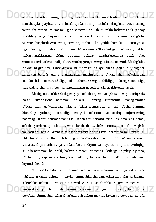 alohida   yondashuvning   yo‘qligi   va   boshqa   ko‘rinishlarda,   mashg‘ulot   va
musobaqalar   paytida   o‘zini   tutish   qoidalarining   buzilishi,   shug‘ullanuvchilarning
yetarlicha tarbiya ko‘rmaganligida namoyon bo‘lishi mumkin.Intizomsizlik qanday
shaklda   yuzaga   chiqmasin,   uni   e’tiborsiz   qoldirmaslik   lozim.   Intizom   mashg‘ulot
va   musobaqalardagina   emas,   hayotda,   mehnat   faoliyatida   ham   katta   ahamiyatga
ega   ekanligini   tushuntirish   lozim.   Muntazam   o‘tkaziladigan   tarbiyaviy   ishlar
shikastlanishlarning   oldini   olibgina   qolmay,   mashg‘ulotlarga   ongli,   faol
munosabatni   tarbiyalaydi,   o‘quv   mashq   jarayonining   sifatini   oshiradi.Mashg‘ulot
o‘tkaziladigan   joy,   asbob-anjom   va   jihozlarning   qoniqarsiz   holati   quyidagicha
namoyon   bo‘ladi:   ulaming   gimnastika   mashg‘ulotlar   o‘tkazilishda   qo‘yiladigan
talablar   bilan   nomuvofiqligi,   zal   o‘lchamlarining   kichikligi,   polning   notekisligi,
snaryad, to‘shama va boshqa anjomlaming nosozligi, ularni ehtiyotlamaslik.
Mashg‘ulot   o‘tkaziladigan   joy,   asbob-anjom   va   jihozlarning   qoniqarsiz
holati   quyidagicha   namoyon   bo‘ladi:   ulaming   gimnastika   mashg‘ulotlar
o‘tkazilishda   qo‘yiladigan   talablar   bilan   nomuvofiqligi,   zal   o‘lchamlarining
kichikligi,   polning   notekisligi,   snaryad,   to‘shama   va   boshqa   anjomlaming
nosozligi, ularni ehtiyotlamaslik.Bu sabablami bartaraf etish uchun zalning holati,
asbobanjomlarning   sifati   doimo   tekshirib   turilishi,   nosozliklar   o‘z   vaqtida
yo‘qotilishi kerak. Gimnastika asbob-uskunalarining tuzilishi ustida muntazam ish
olib   borish   shug‘ullanuvchilaming   shikastlanishlari   oldini   olib,   o‘quv   jarayoni
samaradorligini   oshirishga   yordam   beradi.Kiyim   va   poyabzalning   nomuvofiqligi
shunda  namoyon  bo‘ladiki,  ba’zan  o‘quvchilar   mashg‘ulotlarga noqulay  kiyimda,
o‘lchami   oyoqqa   mos   kelmaydigan,   silliq   yoki   tagi   chamui   qattiq   poshnali   oyoq
kiyimda keladi.
Gimnastika   bilan   shug‘ullanish   uchun   maxsus   kiyim   va   poyabzal   ko‘zda
tutilgan: erkaklar uchun — mayka, gimnastika shalvari, erkin mashqlar va tayanib
sakrashlar   uchun   —   maxsus   bichimdagi   trusi   va   cheshkalar;   ayollar   uchun   —
gimnastikabop   cho‘milish   kiyimi,   maxsus   tikilgan   cheshka   yoki   boshqa
poyabzal.Gimnastika bilan shug‘ullanish uchun maxsus kiyim va poyabzal ko‘zda
24