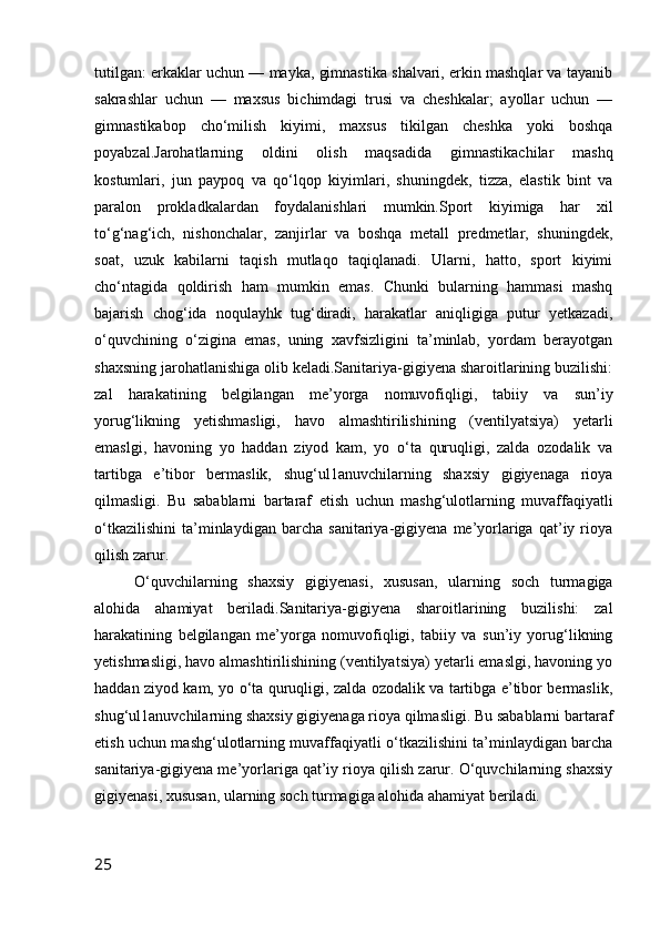 tutilgan: erkaklar uchun — mayka, gimnastika shalvari, erkin mashqlar va tayanib
sakrashlar   uchun   —   maxsus   bichimdagi   trusi   va   cheshkalar;   ayollar   uchun   —
gimnastikabop   cho‘milish   kiyimi,   maxsus   tikilgan   cheshka   yoki   boshqa
poyabzal.Jarohatlarning   oldini   olish   maqsadida   gimnastikachilar   mashq
kostumlari,   jun   paypoq   va   qo‘lqop   kiyimlari,   shuningdek,   tizza,   elastik   bint   va
paralon   prokladkalardan   foydalanishlari   mumkin.Sport   kiyimiga   har   xil
to‘g‘nag‘ich,   nishonchalar,   zanjirlar   va   boshqa   metall   predmetlar,   shuningdek,
soat,   uzuk   kabilarni   taqish   mutlaqo   taqiqlanadi.   Ularni,   hatto,   sport   kiyimi
cho‘ntagida   qoldirish   ham   mumkin   emas.   Chunki   bularning   hammasi   mashq
bajarish   chog‘ida   noqulayhk   tug‘diradi,   harakatlar   aniqligiga   putur   yetkazadi,
o‘quvchining   o‘zigina   emas,   uning   xavfsizligini   ta’minlab,   yordam   berayotgan
shaxsning jarohatlanishiga olib keladi.Sanitariya-gigiyena sharoitlarining buzilishi:
zal   harakatining   belgilangan   me’yorga   nomuvofiqligi,   tabiiy   va   sun’iy
yorug‘likning   yetishmasligi,   havo   almashtirilishining   (ventilyatsiya)   yetarli
emaslgi,   havoning   yo   haddan   ziyod   kam,   yo   o‘ta   quruqligi,   zalda   ozodalik   va
tartibga   e’tibor   bermaslik,   shug‘ul1anuvchilarning   shaxsiy   gigiyenaga   rioya
qilmasligi.   Bu   sabablarni   bartaraf   etish   uchun   mashg‘ulotlarning   muvaffaqiyatli
o‘tkazilishini   ta’minlaydigan   barcha   sanitariya-gigiyena   me’yorlariga   qat’iy   rioya
qilish zarur. 
O‘quvchilarning   shaxsiy   gigiyenasi,   xususan,   ularning   soch   turmagiga
alohida   ahamiyat   beriladi.Sanitariya-gigiyena   sharoitlarining   buzilishi:   zal
harakatining   belgilangan   me’yorga   nomuvofiqligi,   tabiiy   va   sun’iy   yorug‘likning
yetishmasligi, havo almashtirilishining (ventilyatsiya) yetarli emaslgi, havoning yo
haddan ziyod kam, yo o‘ta quruqligi, zalda ozodalik va tartibga e’tibor bermaslik,
shug‘ul1anuvchilarning shaxsiy gigiyenaga rioya qilmasligi. Bu sabablarni bartaraf
etish uchun mashg‘ulotlarning muvaffaqiyatli o‘tkazilishini ta’minlaydigan barcha
sanitariya-gigiyena me’yorlariga qat’iy rioya qilish zarur. O‘quvchilarning shaxsiy
gigiyenasi, xususan, ularning soch turmagiga alohida ahamiyat beriladi.
25 