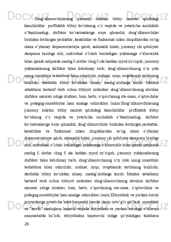 Shug‘ullanuvchilarning   jismoniy   holatini   tibbiy   nazorat   qilishdagi
kamchiliklar:   profllaktik   tibbiy   ko‘rikning   o‘z   vaqtida   va   yetarlicha   sinchiklab
o‘tkazilmasligi,   shifokor   ko‘rsatmalariga   rioya   qilmaslik,   shug‘ullanuvchilar
boshidan kechirgan jarohatlar, kasalliklar va funksional izdan chiqishlaridan so‘ng
ulami   o‘ylamay   dispanserizatsiya   qilish;   salomalik   holati,   jismoniy   ish   qobiliyati
darajasini   hisobga   olib,   individual   o‘lchab   beriladigan   yuklamaga   e’tiborsizlik
bilan qarash natijasida mashg ￡ ulotlar chog ￡ ida haddan ziyod zo‘riqish; jismoniy
yuklamalarning   shifokor   bilan   kelishmay   turib,   shug‘ullanuvchining   o‘zi   yoki
uning murabbiyi tashabbusi bilan oshirilishi; mehnat, uyqu, ovqatlanish tartibining
buzilishi;   dastlabki   tibbiy   ko‘rikdan   olmay,   mashg‘ulotlarga   kirish.   Mazkur
sabablarni   bartaraf   etish   uchun   tibbiyot   xodimlari   shug‘ullanuvchining   ahvolini
shifokor nazorati ostiga olishlari, buni, hatto, o‘quvchining ota-onasi, o‘qituvchilar
va   pedagog-murabbiylar   ham   amalga   oshirishlari   lozim.Shug‘ullanuvchilarning
jismoniy   holatini   tibbiy   nazorat   qilishdagi   kamchiliklar:   profllaktik   tibbiy
ko‘rikning   o‘z   vaqtida   va   yetarlicha   sinchiklab   o‘tkazilmasligi,   shifokor
ko‘rsatmalariga rioya qilmaslik, shug‘ullanuvchilar boshidan kechirgan jarohatlar,
kasalliklar   va   funksional   izdan   chiqishlaridan   so‘ng   ulami   o‘ylamay
dispanserizatsiya qilish; salomalik holati, jismoniy ish qobiliyati darajasini hisobga
olib, individual o‘lchab beriladigan yuklamaga e’tiborsizlik bilan qarash natijasida
mashg ￡ ulotlar   chog ￡ ida   haddan   ziyod   zo‘riqish;   jismoniy   yuklamalarning
shifokor   bilan   kelishmay   turib,   shug‘ullanuvchining   o‘zi   yoki   uning   murabbiyi
tashabbusi   bilan   oshirilishi;   mehnat,   uyqu,   ovqatlanish   tartibining   buzilishi;
dastlabki   tibbiy   ko‘rikdan   olmay,   mashg‘ulotlarga   kirish.   Mazkur   sabablarni
bartaraf   etish   uchun   tibbiyot   xodimlari   shug‘ullanuvchining   ahvolini   shifokor
nazorati   ostiga   olishlari,   buni,   hatto,   o‘quvchining   ota-onasi,   o‘qituvchilar   va
pedagog-murabbiylar ham amalga oshirishlari lozim.Ehtiyotlash va yordam berish
priyomlariga yetarlicha baho bermastik hamda ularni noto‘g‘ri qo‘llash: murakkab
va “xavfli” mashqlarni  bajarish vaqtida ehtiyotlash va yordam  berishga  e’tiborsiz
munosabatda   bo‘lish;   ehtiyotlashni   bajaruvchi   oldiga   qo‘yiladigan   talablarni
26 