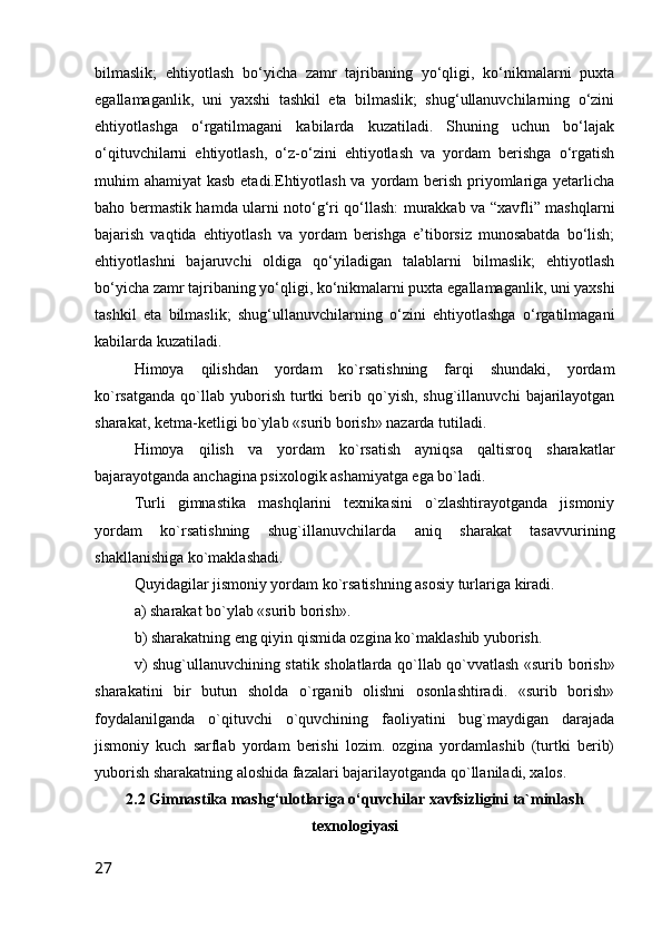 bilmaslik;   ehtiyotlash   bo‘yicha   zamr   tajribaning   yo‘qligi,   ko‘nikmalarni   puxta
egallamaganlik,   uni   yaxshi   tashkil   eta   bilmaslik;   shug‘ullanuvchilarning   o‘zini
ehtiyotlashga   o‘rgatilmagani   kabilarda   kuzatiladi.   Shuning   uchun   bo‘lajak
o‘qituvchilarni   ehtiyotlash,   o‘z-o‘zini   ehtiyotlash   va   yordam   berishga   o‘rgatish
muhim ahamiyat  kasb etadi.Ehtiyotlash va yordam berish priyomlariga yetarlicha
baho bermastik hamda ularni noto‘g‘ri qo‘llash: murakkab va “xavfli” mashqlarni
bajarish   vaqtida   ehtiyotlash   va   yordam   berishga   e’tiborsiz   munosabatda   bo‘lish;
ehtiyotlashni   bajaruvchi   oldiga   qo‘yiladigan   talablarni   bilmaslik;   ehtiyotlash
bo‘yicha zamr tajribaning yo‘qligi, ko‘nikmalarni puxta egallamaganlik, uni yaxshi
tashkil   eta   bilmaslik;   shug‘ullanuvchilarning   o‘zini   ehtiyotlashga   o‘rgatilmagani
kabilarda kuzatiladi. 
Himoya   qilishdan   yordam   ko`rsatishning   farqi   shundaki,   yordam
ko`rsatganda   qo`llab  yuborish  turtki   berib  qo`yish,  shug`illanuvchi   bajarilayotgan
sharakat, ketma-ketligi bo`ylab «surib borish» nazarda tutiladi.
Himoya   qilish   va   yordam   ko`rsatish   ayniqsa   qaltisroq   sharakatlar
bajarayotganda anchagina psixologik ashamiyatga ega bo`ladi.
Turli   gimnastika   mashqlarini   texnikasini   o`zlashtirayotganda   jismoniy
yordam   ko`rsatishning   shug`illanuvchilarda   aniq   sharakat   tasavvurining
shakllanishiga ko`maklashadi.
Quyidagilar jismoniy yordam ko`rsatishning asosiy turlariga kiradi.
a) sharakat bo`ylab «surib borish».
b) sharakatning eng qiyin qismida ozgina ko`maklashib yuborish.
v) shug`ullanuvchining statik sholatlarda qo`llab qo`vvatlash «surib borish»
sharakatini   bir   butun   sholda   o`rganib   olishni   osonlashtiradi.   «surib   borish»
foydalanilganda   o`qituvchi   o`quvchining   faoliyatini   bug`maydigan   darajada
jismoniy   kuch   sarflab   yordam   berishi   lozim.   ozgina   yordamlashib   (turtki   berib)
yuborish sharakatning aloshida fazalari bajarilayotganda qo`llaniladi, xalos.
2.2 Gimnastika mashg‘ulotlariga o‘quvchilar xavfsizligini ta`minlash
texnologiyasi
27 