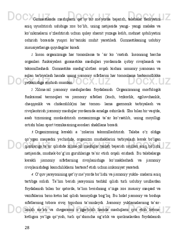   Gimnastikada   mashqlarni   qat’iy   bir   me’yorda   bajarish,   talabalar   faoliyatini
aniq   uyushtirish   uslubiga   xos   bo‘lib,   uning   natijasida   yangi-   yangi   malaka   va
ko‘nikmalarni o‘zlashtirish uchun qulay sharoit  yuzaga kelib, mehnat  qobiliyatini
oshirish   borasida   yuqori   ko‘tarinki   muhit   yaratiladi.   Gimnastikaning   uslubiy
xususiyatlariga quyidagilar kiradi:
1. Inson   organizmiga   har   tomonlama   ta   ’sir   ko   ‘rsatish.   Insonning   barcha
organlari   funksiyalari   gimnastika   mashqlari   yordamida   ijobiy   rivojlanadi   va
takomillashadi.   Gimnastika   mashg‘ulotlari   orqali   kishini   umumiy   jismonan   va
aqlan   tarbiyalash   hamda   uning   jismoniy   sifatlarini   har   tomonlama   barkamollikka
yetkazishga erishish mumkin.
2. Xilma-xil   jismoniy   mashqlardan   foydalanish.   Organizmning   morfologik
funksional   tarmoqlari   va   jismoniy   sifatlari   (kuch,   tezkorlik,   egiluvchanlik,
chaqqonlik   va   chidamlilik)ni   har   tomon-   lama   garmonik   tarbiyalash   va
rivojlantirish jismoniy mashqlar yordamida amalga oshiriladi. Shu bilan bir vaqtda,
asab   tizimining   moslashtirish   mexanizmiga   ta’sir   ko‘rsatilib,   uning   moyilligi
ortishi bilan sport texnikasining asoslari shakllana boradi.
3. Organizmning   kerakli   a   ’zolarini   takomillashtirish.   Talaba   o‘z   oldiga
qo‘ygan   maqsadni   yechishda,   organizm   mushaklarini   tarbiyalash   kerak   bo‘lgan
qismlariga  ta’sir   qilishda   xilma-xil   mashqlar   tanlab   bajarish   usullari   aniq   bo‘lishi
natijasida, mushak-bo‘g‘im  guruhlariga ta’sir  etish orqali  erishadi.  Bu talabalarga
kerakli   jismoniy   sifatlarning   rivojlanishiga   ko‘maklashadi   va   jismoniy
rivojlanishdagi kamchiliklarni bartaraf etish uchun imkoniyat yaratadi.
4. O‘quv jarayonining qat’iy me’yorda bo‘lishi va jismoniy yukla- malarni aniq
tartibga   solish.   Ta’lim   berish   jarayonini   tashkil   qilish   turli   uslubiy   usullardan
foydalanish   bilan   bir   qatorda,   ta’lim   berishning   o‘ziga   xos   xususiy   maqsad   va
vazifalarini birin-ketin hal qilish tamoyiliga bog‘liq. Bu holat jismoniy va boshqa
sifatlarning   tobora   rivoj   topishini   ta’minlaydi.   Jismoniy   yuklamalarning   ta’sir-
lanish   sur’ati   va   chegarasini   o‘zgartirish   hamda   mashqlarni   ijro   etish   ketma-
ketligini   yo‘lga   qo‘yish,   turli   qo‘shimcha   og‘irlik   va   qurilmalardan   foydalanish
28 