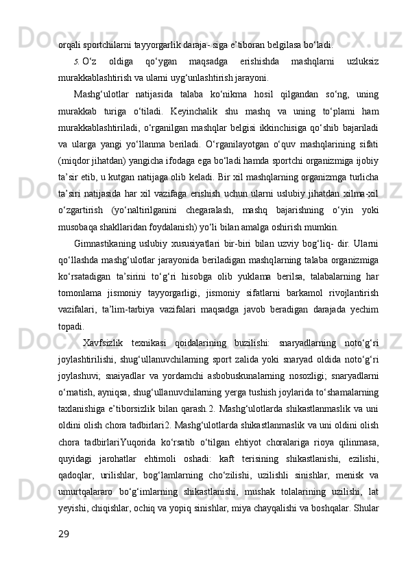 orqali sportchilarni tayyorgarlik daraja- siga e’tiboran belgilasa bo‘ladi.
5. O‘z   oldiga   qo‘ygan   maqsadga   erishishda   mashqlarni   uzluksiz
murakkablashtirish va ularni uyg‘unlashtirish jarayoni.
Mashg‘ulotlar   natijasida   talaba   ko‘nikma   hosil   qilgandan   so‘ng,   uning
murakkab   turiga   o‘tiladi.   Keyinchalik   shu   mashq   va   uning   to‘plami   ham
murakkablashtiriladi,   o‘rganilgan   mashqlar   belgisi   ikkinchisiga   qo‘shib   bajariladi
va   ularga   yangi   yo‘llanma   beriladi.   O‘rganilayotgan   o‘quv   mashqlarining   sifati
(miqdor jihatdan) yangicha ifodaga ega bo‘ladi hamda sportchi organizmiga ijobiy
ta’sir etib, u kutgan natijaga olib keladi. Bir xil mashqlarning organizmga turlicha
ta’siri   natijasida   har   xil   vazifaga   erishish   uchun   ularni   uslubiy   jihatdan   xilma-xil
o‘zgartirish   (yo‘naltirilganini   chegaralash,   mashq   bajarishning   o‘yin   yoki
musobaqa shakllaridan foydalanish) yo‘li bilan amalga oshirish mumkin.
Gimnastikaning   uslubiy   xususiyatlari   bir-biri   bilan   uzviy   bog‘liq-   dir.   Ularni
qo‘llashda   mashg‘ulotlar   jarayonida  beriladigan mashq larning  talaba  organizmiga
ko‘rsatadigan   ta’sirini   to‘g‘ri   hisobga   olib   yuklama   berilsa,   talabalarning   har
tomonlama   jismoniy   tayyorgarligi,   jismoniy   sifatlarni   barkamol   rivojlantirish
vazifalari,   ta’lim-tarbiya   vazifalari   maqsadga   javob   beradigan   darajada   yechim
topadi.
Xavfsizlik   texnikasi   qoidalarining   buzilishi:   snaryadlarning   noto‘g‘ri
joylashtirilishi,   shug‘ullanuvchilaming   sport   zalida   yoki   snaryad   oldida   noto‘g‘ri
joylashuvi;   snaiyadlar   va   yordamchi   asbobuskunalarning   nosozligi;   snaryadlarni
o‘rnatish, ayniqsa, shug‘ullanuvchilarning yerga tushish joylarida to‘shamalarning
taxlanishiga   e’tiborsizlik   bilan   qarash.2.   Mashg‘ulotlarda   shikastlanmaslik   va   uni
oldini olish chora tadbirlari2. Mashg‘ulotlarda shikastlanmaslik va uni oldini olish
chora   tadbirlariYuqorida   ko‘rsatib   o‘tilgan   ehtiyot   choralariga   rioya   qilinmasa,
quyidagi   jarohatlar   ehtimoli   oshadi:   kaft   terisining   shikastlanishi,   ezilishi,
qadoqlar,   urilishlar,   bog‘lamlarning   cho‘zilishi,   uzilishli   sinishlar,   menisk   va
umurtqalararo   bo‘g‘imlarning   shikastlanishi,   mushak   tolalarining   uzilishi,   lat
yeyishi, chiqishlar, ochiq va yopiq sinishlar, miya chayqalishi va boshqalar. Shular
29 