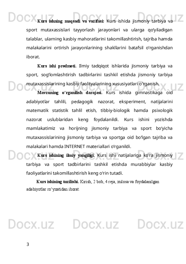 Kurs   ishning   maqsadi   va   vazifasi:   Kurs   ish i da   jismoniy   tarbiya   va
sport   mutaxassislari   tayyorlash   jarayonlari   va   ularga   qo‘yiladigan
talablar, ularning kasbiy mahoratlarini takomillashtirish, tajriba hamda
malakalarini   ortirish   jarayonlarining   shakllari ni   batafsil   o‘rganishdan
iborat.
Kurs   ishi   predmeti.   Ilmiy   tadqiqot   ishlarida   jismoniy   tarbiya   va
sport,   sog‘lomlashtirish   tadbirlarini   tashkil   etishda   jismoniy   tarbiya
mutaxassislarining kasbiy faolityalarining xususiyatlari o‘ rganish.
Mavzuning   o‘rganilish   darajasi.   K urs   ishida   gimnastikaga   oid
adabiyotlar   tahlili,   pedagogik   nazorat,   eksperiment,   natijalarini
matematik   statistik   tahlil   etish,   tibbiy-biologik   hamda   psixologik
nazorat   uslublaridan   keng   foydalanildi.   Kurs   ishini   yozishda
mamlakatimiz   va   horijning   jismoniy   tarbiya   va   sport   bo‘yicha
mutaxassislarining   jismoniy   tarbiya   va   sportga   oid   bo‘lgan   tajriba   va
malakalari hamda INTERNET materiallari o‘rganildi.  
Kurs   ishining   ilmiy   yangiligi.   K urs   ishi   natijalariga   ko‘ra   jismoniy
tarbiya   va   sport   tadbirlarini   tashkil   etishda   murabbiylar   kasbiy
faoliyatlarini takomillashtirish keng o‘rin tutadi.  
         Kurs ishining tuzilishi.  Kirish, 2 bob, 4 reja, xulosa va foydalanilgan 
adabiyotlar ro‘yxatidan iborat.
3 