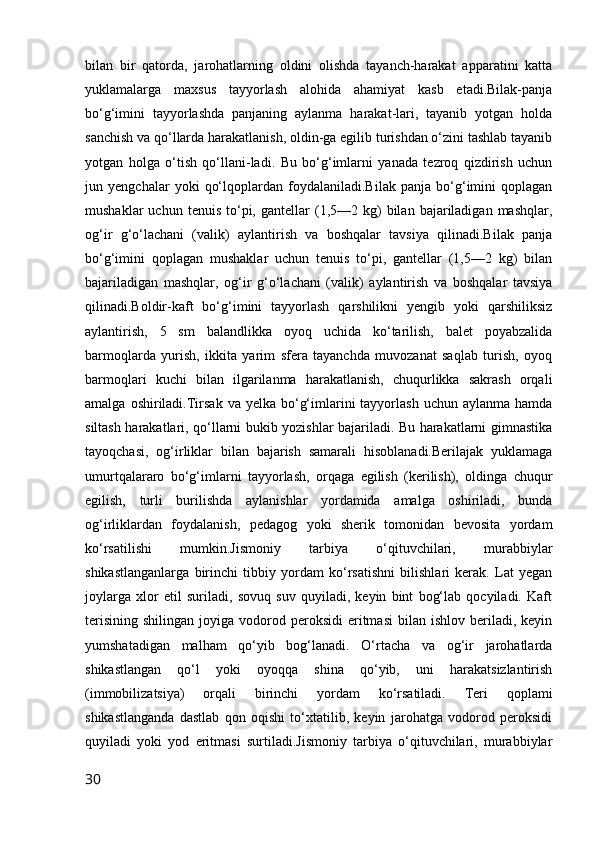 bilan   bir   qatorda,   jarohatlarning   oldini   olishda   tayanch-harakat   apparatini   katta
yuklamalarga   maxsus   tayyorlash   alohida   ahamiyat   kasb   etadi.Bilak-panja
bo‘g‘imini   tayyorlashda   panjaning   aylanma   harakat-lari,   tayanib   yotgan   holda
sanchish va qo‘llarda harakatlanish, oldin-ga egilib turishdan o‘zini tashlab tayanib
yotgan   holga   o‘tish   qo‘llani-ladi.   Bu   bo‘g‘imlarni   yanada   tezroq   qizdirish   uchun
jun   yengchalar   yoki   qo‘lqoplardan   foydalaniladi.Bilak   panja   bo‘g‘imini   qoplagan
mushaklar  uchun  tenuis   to‘pi,  gantellar   (1,5—2  kg)  bilan  bajariladigan  mashqlar,
og‘ir   g‘o‘lachani   (valik)   aylantirish   va   boshqalar   tavsiya   qilinadi.Bilak   panja
bo‘g‘imini   qoplagan   mushaklar   uchun   tenuis   to‘pi,   gantellar   (1,5—2   kg)   bilan
bajariladigan   mashqlar,   og‘ir   g‘o‘lachani   (valik)   aylantirish   va   boshqalar   tavsiya
qilinadi.Boldir-kaft   bo‘g‘imini   tayyorlash   qarshilikni   yengib   yoki   qarshiliksiz
aylantirish,   5   sm   balandlikka   oyoq   uchida   ko‘tarilish,   balet   poyabzalida
barmoqlarda   yurish,   ikkita   yarim   sfera   tayanchda   muvozanat   saqlab   turish,   oyoq
barmoqlari   kuchi   bilan   ilgarilanma   harakatlanish,   chuqurlikka   sakrash   orqali
amalga  oshiriladi.Tirsak  va yelka  bo‘g‘imlarini  tayyorlash  uchun  aylanma hamda
siltash harakatlari, qo‘llarni bukib yozishlar bajariladi. Bu harakatlarni gimnastika
tayoqchasi,   og‘irliklar   bilan   bajarish   samarali   hisoblanadi.Berilajak   yuklamaga
umurtqalararo   bo‘g‘imlarni   tayyorlash,   orqaga   egilish   (kerilish),   oldinga   chuqur
egilish,   turli   burilishda   aylanishlar   yordamida   amalga   oshiriladi,   bunda
og‘irliklardan   foydalanish,   pedagog   yoki   sherik   tomonidan   bevosita   yordam
ko‘rsatilishi   mumkin.Jismoniy   tarbiya   o‘qituvchilari,   murabbiylar
shikastlanganlarga   birinchi   tibbiy   yordam   ko‘rsatishni   bilishlari   kerak.   Lat   yegan
joylarga   xlor   etil   suriladi,   sovuq   suv   quyiladi,   keyin   bint   bog‘lab   qocyiladi.   Kaft
terisining   shilingan  joyiga  vodorod  peroksidi   eritmasi   bilan  ishlov  beriladi,  keyin
yumshatadigan   malham   qo‘yib   bog‘lanadi.   O‘rtacha   va   og‘ir   jarohatlarda
shikastlangan   qo‘l   yoki   oyoqqa   shina   qo‘yib,   uni   harakatsizlantirish
(immobilizatsiya)   orqali   birinchi   yordam   ko‘rsatiladi.   Teri   qoplami
shikastlanganda   dastlab   qon   oqishi   to‘xtatilib,   keyin   jarohatga   vodorod   peroksidi
quyiladi   yoki   yod   eritmasi   surtiladi.Jismoniy   tarbiya   o‘qituvchilari,   murabbiylar
30 