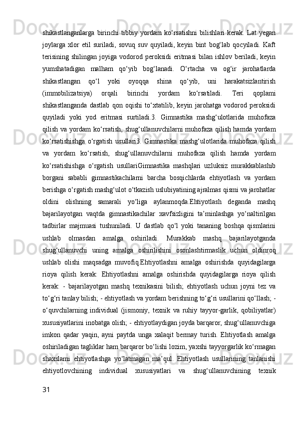shikastlanganlarga   birinchi   tibbiy   yordam   ko‘rsatishni   bilishlari   kerak.   Lat   yegan
joylarga   xlor   etil   suriladi,   sovuq   suv   quyiladi,   keyin   bint   bog‘lab   qocyiladi.   Kaft
terisining   shilingan  joyiga  vodorod  peroksidi   eritmasi   bilan  ishlov  beriladi,  keyin
yumshatadigan   malham   qo‘yib   bog‘lanadi.   O‘rtacha   va   og‘ir   jarohatlarda
shikastlangan   qo‘l   yoki   oyoqqa   shina   qo‘yib,   uni   harakatsizlantirish
(immobilizatsiya)   orqali   birinchi   yordam   ko‘rsatiladi.   Teri   qoplami
shikastlanganda   dastlab   qon   oqishi   to‘xtatilib,   keyin   jarohatga   vodorod   peroksidi
quyiladi   yoki   yod   eritmasi   surtiladi.3.   Gimnastika   mashg‘ulotlarida   muhofaza
qilish  va yordam  ko‘rsatish,  shug‘ullanuvchilarni  muhofaza  qilish  hamda yordam
ko‘rsatishishga   o‘rgatish   usullari3.   Gimnastika   mashg‘ulotlarida   muhofaza   qilish
va   yordam   ko‘rsatish,   shug‘ullanuvchilarni   muhofaza   qilish   hamda   yordam
ko‘rsatishishga   o‘rgatish   usullariGimnastika   mashqlari   uzluksiz   murakkablashib
borgani   sababli   gimnastikachilarni   barcha   bosqichlarda   ehtiyotlash   va   yordam
berishga o‘rgatish mashg‘ulot o‘tkazish uslubiyatining ajralmas qismi va jarohatlar
oldini   olishning   samarali   yo‘liga   aylanmoqda.Ehtiyotlash   deganda   mashq
bajarilayotgan   vaqtda   gimnastikachilar   xavfsizligini   ta’minlashga   yo‘naltirilgan
tadbirlar   majmuasi   tushuniladi.   U   dastlab   qo‘l   yoki   tananing   boshqa   qismlarini
ushlab   olmasdan   amalga   oshiriladi.   Murakkab   mashq   bajarilayotganda
shug‘ullanuvchi   uning   amalga   oshirilishini   osonlashtirmaslik   uchun   oldinroq
ushlab   olishi   maqsadga   muvofiq.Ehtiyotlashni   amalga   oshirishda   quyidagilarga
rioya   qilish   kerak:   Ehtiyotlashni   amalga   oshirishda   quyidagilarga   rioya   qilish
kerak:   -   bajarilayotgan   mashq   texnikasini   bilish;   ehtiyotlash   uchun   joyni   tez   va
to‘g‘ri tanlay bilish; - ehtiyotlash va yordam berishning to‘g‘ri usullarini qo‘llash; -
o‘quvchilarning   individual   (jismoniy,   texnik   va   ruhiy   tayyor-garlik,   qobiliyatlar)
xususiyatlarini inobatga olish; - ehtiyotlaydigan joyda barqaror, shug‘ullanuvchiga
imkon   qadar   yaqin,   ayni   paytda   unga   xalaqit   bermay   turish.   Ehtiyotlash   amalga
oshiriladigan tagliklar ham barqaror bo‘lishi lozim, yaxshi tayyorgarlik ko‘rmagan
shaxslami   ehtiyotlashga   yo‘latmagan   ma’qul.   Ehtiyotlash   usullarining   tanlanishi
ehtiyotlovchining   individual   xususiyatlari   va   shug‘ullanuvchining   texnik
31