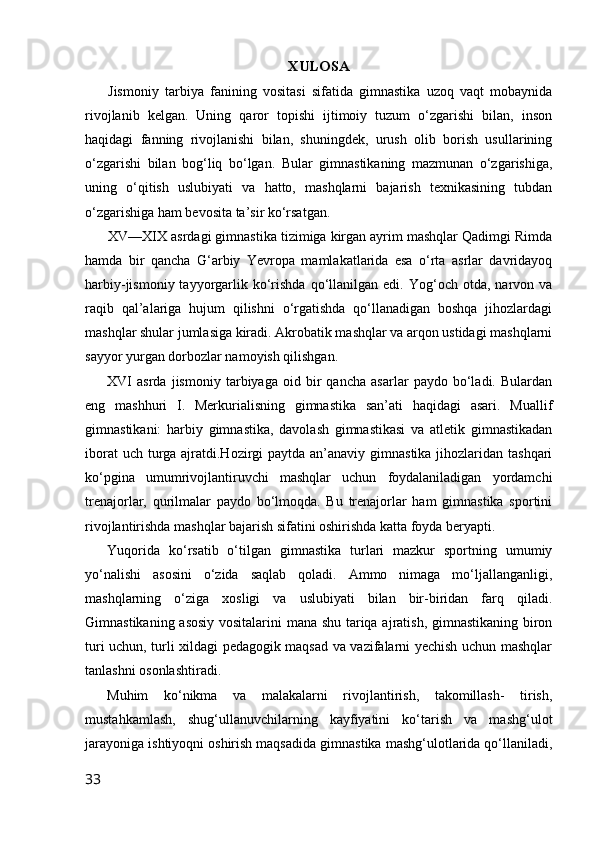 XULOSA
Jismoniy   tarbiya   fanining   vositasi   sifatida   gimnastika   uzoq   vaqt   mobaynida
rivojlanib   kelgan.   Uning   qaror   topishi   ijtimoiy   tuzum   o‘zgarishi   bilan,   inson
haqidagi   fanning   rivojlanishi   bilan,   shuningdek,   urush   olib   borish   usullarining
o‘zgarishi   bilan   bog‘liq   bo‘lgan.   Bular   gimnastikaning   mazmunan   o‘zgarishiga,
uning   o‘qitish   uslubiyati   va   hatto,   mashqlarni   bajarish   texnikasining   tubdan
o‘zgarishiga ham bevosita ta’sir ko‘rsatgan.
XV—XIX asrdagi gimnastika tizimiga kirgan ayrim mashqlar Qadimgi Rimda
hamda   bir   qancha   G‘arbiy   Yevropa   mamlakatlarida   esa   o‘rta   asrlar   davridayoq
harbiy-jismoniy  tayyorgarlik  ko‘rishda  qo‘llanilgan  edi.  Yog‘och  otda,  narvon  va
raqib   qal’alariga   hujum   qilishni   o‘rgatishda   qo‘llanadigan   boshqa   jihozlardagi
mashqlar shular jumlasiga kiradi. Akrobatik mashqlar va arqon ustidagi mashqlarni
sayyor yurgan dorbozlar namoyish qilishgan.
XVI   asrda   jismoniy   tarbiyaga   oid   bir   qancha   asarlar   paydo   bo‘ladi.   Bulardan
eng   mashhuri   I.   Merkurialisning   gimnastika   san’ati   haqidagi   asari.   Muallif
gimnastikani:   harbiy   gimnastika,   davolash   gimnastikasi   va   atletik   gimnastikadan
iborat  uch turga ajratdi.Hozirgi  paytda an’anaviy gimnastika jihozlaridan tashqari
ko‘pgina   umumrivojlantiruvchi   mashqlar   uchun   foydalaniladigan   yordamchi
trenajorlar,   qurilmalar   paydo   bo‘lmoqda.   Bu   trenajorlar   ham   gimnastika   sportini
rivojlantirishda mashqlar bajarish sifatini oshirishda katta foyda beryapti.
Yuqorida   ko‘rsatib   o‘tilgan   gimnastika   turlari   mazkur   sportning   umumiy
yo‘nalishi   asosini   o‘zida   saqlab   qoladi.   Ammo   nimaga   mo‘ljallanganligi,
mashqlarning   o‘ziga   xosligi   va   uslubiyati   bilan   bir-biridan   farq   qiladi.
Gimnastikaning asosiy vositalarini mana shu tariqa ajratish, gimnastikaning biron
turi uchun, turli xildagi pedagogik maqsad va vazifalarni yechish uchun mashqlar
tanlashni osonlashtiradi.
Muhim   ko‘nikma   va   malakalarni   rivojlantirish,   takomillash-   tirish,
mustahkamlash,   shug‘ullanuvchilarning   kayfiyatini   ko‘tarish   va   mashg‘ulot
jarayoniga ishtiyoqni oshirish maqsadida gimnastika mashg‘ulotlarida qo‘llaniladi,
33 