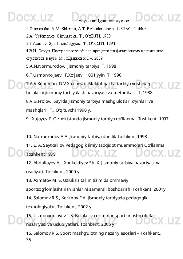 Foydalanilgan adabiyotlar.
1.Gimnastika. A.M. Shlemin, A.T. Brikinlar tahriri. 1982 yil, Toshkent.
2.A. Yefemenko.  Gimnastika. T., O‘zDJTI, 1980.
3.I. Azimov.  Sport fiziologiyasi. T., O‘zDJTI, 1993.
4.Э.И. Сакун.  Построение учебного процесса по физическому воспитанию 
студентов в вузе. М., «Дашков и К», 2009.
5.A.N.Nоrmurоdоv.  Jismоniy tarbiya  T.,1998
6.T.Usmоnxo‘jaev,  F.Xo‘jaev.  1001 ўyin  T.,1990
7.A.V.Keneman, D.V.Xuxlaeva   Maktabgacha tarbiya yoshidagi 
bоlalarni jismоniy tarbiyalash nazariyasi va metоdikasi.  T.,1988
8. V.G.Frоlоv.  Sayrda jismоniy tarbiya mash g‘ ulоtlar,  o‘ yinlari va 
mash q lari.  T.,  O‘q ituvchi 1990 y.
9.    Xujayev F. O‘zbekistonda jismoniy tarbiya qo‘llanma. Toshkent. 1997  
10. Normurodov A.A. Jismoniy tarbiya darslik Toshkent 1998      
11. E. A. Seytxalilov Pedagogik ilmiy tadqiqot muammolari Qo‘llanma 
Toshkent 1999      
12. Abdullayev A. , Xonkeldiyev Sh. X. Jismoniy tarbiya nazariyasi va 
usuliyati. Toshkent. 2000 y.    
13. Axmatov M. S. Uzluksiz ta’lim tizimida ommaviy 
sportsog‘lomlashtirish ishlarini samarali boshqarish. Toshkent. 2001y.    
14. Salomov R.S., Kerimov F.A. Jismoniy tarbiyada pedagogik 
texnologiyalar. Toshkent. 2002 y.    
15. Usmonxodjayev T.S. Bolalar va o‘smirlar sporti mashg‘ulotlari 
nazariyasi va uslubiyatlari. Toshkent. 2005 y.    
16. Salomov R.S. Sport mashg‘ulotning nazariy asoslari – Toshkent., 
35 