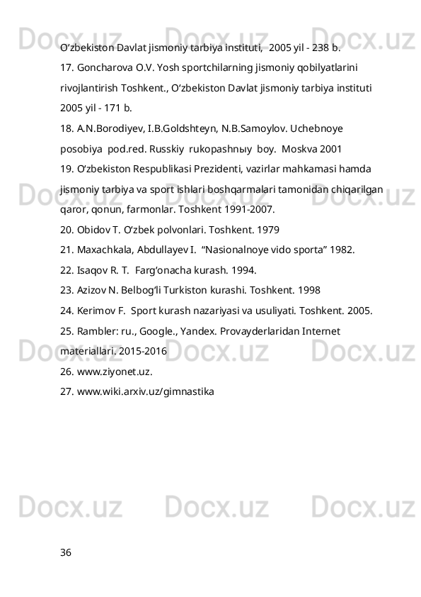 O‘zbekiston Davlat jismoniy tarbiya instituti,    2005 yil - 238 b.      
17. Goncharova O.V. Yosh sportchilarning jismoniy qobilyatlarini 
rivojlantirish Toshkent., O‘zbekiston Davlat jismoniy tarbiya instituti    
2005 yil - 171 b.      
18. A.N.Borodiyev, I.B.Goldshteyn, N.B.Samoylov. Uchebnoye    
posobiya    pod.red. Russkiy    rukopashnыy    boy.    Moskva 2001      
19 . O‘zbekiston Respublikasi Prezidenti, vazirlar mahkamasi hamda 
jismoniy tarbiya va sport ishlari boshqarmalari tamonidan chiqarilgan 
qaror, qonun, farmonlar. Toshkent 1991-2007.    
2 0 . Obidov T. O‘zbek polvonlari. Toshkent. 1979    
2 1 . Maxachkala, Abdullayev I.    “Nasionalnoye vido sporta” 1982.      
2 2 . Isaqov R. T.    Farg‘onacha kurash. 1994.      
23 . Azizov N. Belbog‘li Turkiston kurashi. Toshkent. 1998    
24 . Kerimov F.    Sport kurash nazariyasi va usuliyati. Toshkent. 2005.    
25 . Rambler: ru., Google., Yandex. Provayderlaridan Internet 
materiallari. 2015-2016
2 6 . www.ziyonet.uz. 
27 . www.wiki.arxiv.uz/gimnastika
36