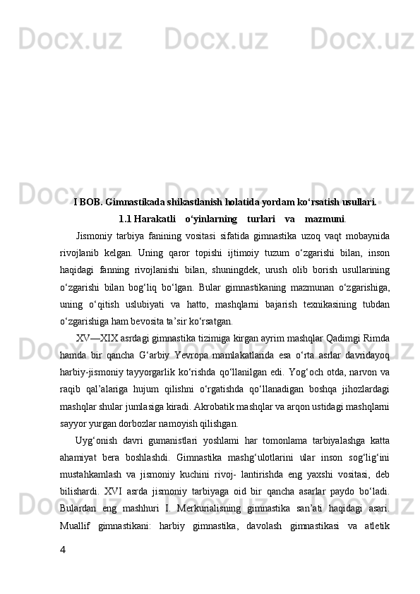 I BOB. Gimnastikada shikastlanish holatida yordam ko‘rsatish usullari.
1.1 Harakatli    o‘yinlarning    turlari    va    mazmuni .
Jismoniy   tarbiya   fanining   vositasi   sifatida   gimnastika   uzoq   vaqt   mobaynida
rivojlanib   kelgan.   Uning   qaror   topishi   ijtimoiy   tuzum   o‘zgarishi   bilan,   inson
haqidagi   fanning   rivojlanishi   bilan,   shuningdek,   urush   olib   borish   usullarining
o‘zgarishi   bilan   bog‘liq   bo‘lgan.   Bular   gimnastikaning   mazmunan   o‘zgarishiga,
uning   o‘qitish   uslubiyati   va   hatto,   mashqlarni   bajarish   texnikasining   tubdan
o‘zgarishiga ham bevosita ta’sir ko‘rsatgan.
XV—XIX asrdagi gimnastika tizimiga kirgan ayrim mashqlar Qadimgi Rimda
hamda   bir   qancha   G‘arbiy   Yevropa   mamlakatlarida   esa   o‘rta   asrlar   davridayoq
harbiy-jismoniy  tayyorgarlik  ko‘rishda  qo‘llanilgan  edi.  Yog‘och  otda,  narvon  va
raqib   qal’alariga   hujum   qilishni   o‘rgatishda   qo‘llanadigan   boshqa   jihozlardagi
mashqlar shular jumlasiga kiradi. Akrobatik mashqlar va arqon ustidagi mashqlarni
sayyor yurgan dorbozlar namoyish qilishgan.
Uyg‘onish   davri   gumanistlari   yoshlami   har   tomonlama   tarbiyalashga   katta
ahamiyat   bera   boshlashdi.   Gimnastika   mashg‘ulotlarini   ular   inson   sog‘lig‘ini
mustahkamlash   va   jismoniy   kuchini   rivoj-   lantirishda   eng   yaxshi   vositasi,   deb
bilishardi.   XVI   asrda   jismoniy   tarbiyaga   oid   bir   qancha   asarlar   paydo   bo‘ladi.
Bulardan   eng   mashhuri   I.   Merkurialisning   gimnastika   san’ati   haqidagi   asari.
Muallif   gimnastikani:   harbiy   gimnastika,   davolash   gimnastikasi   va   atletik
4 