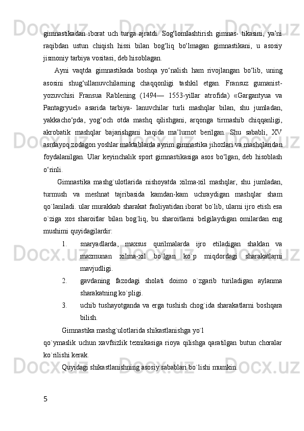 gimnastikadan   iborat   uch   turga   ajratdi.   Sog‘lomlashtirish   gimnas-   tikasini,   ya’ni
raqibdan   ustun   chiqish   hissi   bilan   bog‘liq   bo‘lmagan   gimnastikani,   u   asosiy
jismoniy tarbiya vositasi, deb hisoblagan.
Ayni   vaqtda   gimnastikada   boshqa   yo‘nalish   ham   rivojlangan   bo‘lib,   uning
asosini   shug‘ullanuvchilarning   chaqqonligi   tashkil   etgan.   Fransuz   gumanist-
yozuvchisi   Fransua   Rablening   (1494—   1553-yillar   atrofida)   «Gargantyua   va
Pantagryuel»   asarida   tarbiya-   lanuvchilar   turli   mashqlar   bilan,   shu   jumladan,
yakkacho‘pda,   yog‘och   otda   mashq   qilishgani,   arqonga   tirmashib   chiqqanligi,
akrobatik   mashqlar   bajarishgani   haqida   ma’lumot   berilgan.   Shu   sababli,   XV
asrdayoq zodagon yoshlar maktablarda ayrim gimnastika jihozlari va mashqlaridan
foydalanilgan.   Ular   keyinchalik   sport   gimnastikasiga   asos   bo‘lgan,   deb   hisoblash
o‘rinli.
        Gimnastika   mashg`ulotlarida   nishoyatda   xilma-xil   mashqlar,   shu   jumladan,
turmush   va   meshnat   tajribasida   kamdan-kam   uchraydigan   mashqlar   sham
qo`laniladi. ular murakkab sharakat faoliyatidan iborat bo`lib, ularni ijro etish esa
o`ziga   xos   sharoitlar   bilan   bog`liq,   bu   sharoitlarni   belgilaydigan   omilardan   eng
mushimi quyidagilardir:
1. snaryadlarda,   maxsus   qurilmalarda   ijro   etiladigan   shaklan   va
mazmunan   xilma-xil   bo`lgan   ko`p   miqdordagi   sharakatlarni
mavjudligi.
2. gavdaning   fazodagi   sholati   doimo   o`zgarib   turiladigan   aylanma
sharakatning ko`pligi.
3. uchib  tushayotganda   va  erga  tushish   chog`ida  sharakatlarni   boshqara
bilish.
Gimnastika mashg`ulotlarida shikastlanishga yo`l
qo`ymaslik   uchun   xavfsizlik   texnikasiga   rioya   qilishga   qaratilgan   butun   choralar
ko`rilishi kerak. 
Quyidagi shikastlanishning asosiy sabablari bo`lishi mumkin.
5 