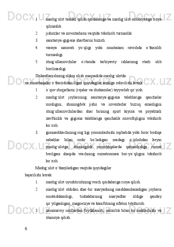 1. mashg`ulot tashkil qilish qoidalariga va mashg`ulot uslubiyatiga rioya
qilmaslik.
2. jishozlar va inventarlarni vaqtida tekshirib turmaslik.
3. sanitariya-gigiena shartlarini buzish.
4. varaya   nazorati   yo`qligi   yoki   muntazam   ravishda   o`tkazilib
turmasligi.
5. shug`ullanuvchilar   o`rtasida   tarbiyaviy   ishlarning   etarli   olib
borilmasligi.
Shikastlanishning oldini olish maqsadida mashg`ulotda 
va musobaqalar o`tkazishdan ilgari quyidagilar amalga oshirilishi kerak.
1. o`quv shujjatlarni (rejalar va shokazolar) tayyorlab qo`yish.
2. mashg`ulot   joylarining   sanitariya-gigiena   talablariga   qanchalar
mosligini,   shuningdek   jisho   va   inventarlar   buzuq   emasligini
shug`ullanuvchilardan   shar   birining   sport   kiyimi   va   poyabzali
xavfsizlik   va   gigiena   talablariga   qanchalik   muvofiqligini   tekshirib
ko`rish.
3. gimnastikachining sog`ligi yomonlashishi oqibatida yoki biror boshqa
sabablar   bilan   sodir   bo`ladigan   oradagi   o`zilishdan   keyin
mashg`ulotga,   shuningdek   musobaqalarda   qatnashishga   ruxsat
berilgani   shaqida   vrachning   ruxsatnomasi   bor-yo`qligini   tekshirib
ko`rish.
Mashg`ulot o`tkaziladigan vaqtida quyidagilar 
bajarilishi kerak:
1. mashg`ulot uyushtirishning vrach qoidalariga rioya qilish.
2. mashg`ulot   oldidan   shar-bir   snaryadning   mashkamlanadigan   joylarni
mustashkamligi,   tushaklarning   snaryadlar   oldiga   qanday
qo`yilganligini, magneziya va kanifolning sifatini tekshirish.
3. zamonaviy   usullardan   foydalanish,   moxirlik   bilan   ko`maklashishi   va
shimoya qilish.
6 