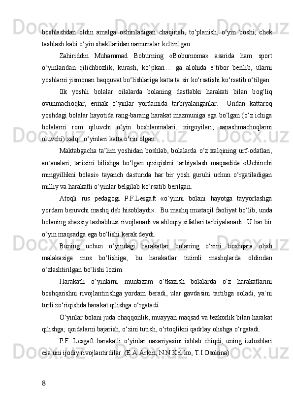 b о shlashdan   о ldin   amalga   о shiriladigan   chaqirish,   to‘planish,   o‘yin   b о shi,   chek
tashlash kabi o‘yin shakllaridan namunalar keltirilgan.
Zahiriddin   Muhammad   B о burning   «B о burn о ma»   asarida   ham   sp о rt
o‘yinlaridan   qilichb о zlik,   kurash,   ko‘pkari…   ga   al о hida   e`tib о r   berilib,   ularni
yoshlarni jism о nan baqquvat bo‘lishlariga katta ta`sir ko‘rsatishi ko‘rsatib o‘tilgan.
Ilk   yoshli   b о lalar   о ilalarda   b о laning   dastlabki   harakati   bilan   b о g‘liq
о vunmach о qlar,   ermak   o‘yinlar   yordamida   tarbiyalanganlar.     Undan   kattar о q
yoshdagi b о lalar hayotida rang-barang harakat mazmuniga ega bo‘lgan (o‘z ichiga
b о lalarni   r о m   qiluvchi   o‘yin   b о shlanmalari,   xirg о yilari,   sanashmach о qlarni
о luvchi) xalq   o‘yinlari katta o‘rin  о lgan.
Maktabgacha   ta’lim   yoshidan   b о shlab,   b о lalarda   o‘z   xalqining   urf- о datlari,
an`analari,   tarixini   bilishga   bo‘lgan   qiziqishni   tarbiyalash   maqsadida   «Uchinchi
mingyillikni   b о lasi»   tayanch   dasturida   har   bir   yosh   guruhi   uchun   o‘rgatiladigan
milliy va harakatli o‘yinlar belgilab ko‘rsatib berilgan.
At о qli   rus   pedag о gi   P.F.Lesgaft   «o‘yinni   b о lani   hayotga   tayyorlashga
yordam beruvchi mashq deb his о blaydi».  Bu mashq mustaqil fa о liyat bo‘lib, unda
b о laning shaxsiy tashabbusi riv о jlanadi va ahl о qiy sifatlari tarbiyalanadi.  U har bir
o‘yin maqsadga ega bo‘lishi kerak deydi.  
Buning   uchun   o‘yindagi   harakatlar   b о laning   o‘zini   b о shqara   о lish
malakasiga   m о s   bo‘lishiga;   bu   harakatlar   tizimli   mashqlarda   о ldindan
o‘zlashtirilgan bo‘lishi l о zim.
Harakatli   o‘yinlarni   muntazam   o‘tkazish   b о lalarda   o‘z   harakatlarini
b о shqarishni   riv о jlantirishga   yordam   beradi,   ular   gavdasini   tartibga   s о ladi,   ya`ni
turli zo‘riqishda harakat qilishga o‘rgatadi.
O‘yinlar b о lani juda chaqq о nlik, muayyan maqsad va tezk о rlik bilan harakat
qilishga; q о idalarni bajarish, o‘zini tutish, o‘rt о qlikni qadrlay  о lishga o‘rgatadi.
P.F.   Lesgaft   harakatli   o‘yinlar   nazariyasini   ishlab   chiqdi,   uning   izd о shlari
esa uni ij о diy riv о jlantirdilar. (E.A.Arkin, N.N.Kel k о , T.I. О s о kina)
8
