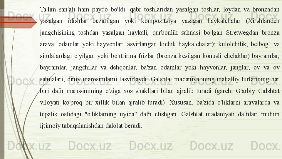 Ta'lim  san'ati  ham  paydo  bo'ldi:  qabr  toshlaridan  yasalgan  toshlar,  loydan  va  bronzadan 
yasalgan  idishlar  bezatilgan  yoki  kompozitsiya  yasagan  haykalchalar  (Xirshlanden 
jangchisining  toshdan  yasalgan  haykali,  qurbonlik  sahnasi  bo'lgan  Stretwegdan  bronza 
arava,  odamlar  yoki  hayvonlar  tasvirlangan  kichik  haykalchalar);  kulolchilik,  belbog’   va 
situlalardagi  o'yilgan  yoki  bo'rttirma  frizlar  (bronza  kesilgan  konusli  chelaklar)  bayramlar, 
bayramlar,  jangchilar  va  dehqonlar,  ba'zan  odamlar  yoki  hayvonlar,  janglar,  ov  va  ov 
sahnalari,  diniy  marosimlarni  tasvirlaydi.  Galshtat  madaniyatining  mahalliy  turlarining  har 
biri  dafn  marosimining  o'ziga  xos  shakllari  bilan  ajralib  turadi  (garchi  G'arbiy  Galshtat 
viloyati  ko'proq  bir  xillik  bilan  ajralib  turadi).  Xususan,  ba'zida  o'liklarni  aravalarda  va 
tepalik  ostidagi  "o'liklarning  uyida"  dafn  etishgan.  Galshtat  madaniyati  dafnlari  muhim 
ijtimoiy tabaqalanishdan dalolat beradi.              