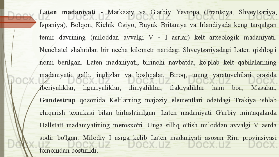 Laten  madaniyati  -  Markaziy  va  G'arbiy  Ye vropa  (Frantsiya,  Shveytsariya, 
Ispaniya),  Bolqon,  Kichik  Osiyo,  Buyuk  Britaniya  va  Irlandiyada  keng  tarqalgan 
temir  davrining  (miloddan  avvalgi  V  -  I  asrlar)  kelt  arxeologik  madaniyati. 
Neuchatel  shahridan  bir  necha  kilometr  naridagi  Shveytsariyadagi  Laten  qishlog'i 
nomi  berilgan.  Laten  madaniyati,  birinchi  navbatda,  ko'plab  kelt  qabilalarining 
madaniyati:  galli,  inglizlar  va  boshqalar.  Biroq,  uning  yaratuvchilari  orasida 
iberiyaliklar,  liguriyaliklar,  iliriyaliklar,  frakiyaliklar  ham  bor;  Masalan, 
Gundestrup   qozonida  Keltlarning  majoziy  elementlari  odatdagi  Trakiya  ishlab 
chiqarish  texnikasi  bilan  birlashtirilgan.  Laten  madaniyati  G'arbiy  mintaqalarda 
Hallstatt  madaniyatining  merosxo'ri.  Unga  silliq  o'tish  miloddan  avvalgi  V  asrda 
sodir  bo'lgan.  Milodiy  I  asrga  kelib   Laten  madaniyati  asosan  Rim  provinsiyasi 
tomonidan bostirildi.               