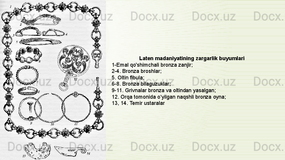 Laten madaniyatining zargarlik	 buyumlari
1-Emal	
 qo'shimchali	 bronza	 zanjir; 
2-4. Bronza	
 broshlar; 
5.	
 Oltin	 fibula; 
6-8. Bronza	
 bilaguzuklar; 
9-11. Grivnalar	
 bronza	 va	 oltindan	 yasalgan; 
12.	
 Orqa	 tomonida	 o‘yilgan	 naqshli	 bronza	 oyna; 
13,	
 14.	 Temir	 ustaralar
