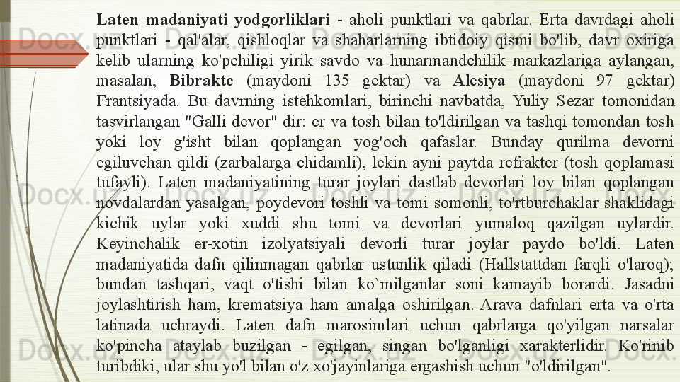 Laten  madaniyati  yodgorliklari  -  aholi  punktlari  va  qabrlar.  Erta  davrdagi  aholi 
punktlari  -  qal'alar,  qishloqlar  va  shaharlarning  ibtidoiy  qismi  bo'lib,  davr  oxiriga 
kelib  ularning  ko'pchiligi  yirik  savdo  va  hunarmandchilik  markazlariga  aylangan, 
masalan,  Bibrakte   (maydoni  135  gektar)  va  Alesiya   (maydoni  97  gektar) 
Frantsiyada.  Bu  davrning  istehkomlari,  birinchi  navbatda,  Yuliy  S ezar  tomonidan 
tasvirlangan  "Galli  devor"  dir:  er  va  tosh  bilan  to'ldirilgan  va  tashqi  tomondan  tosh 
yoki  loy  g'isht  bilan  qoplangan  yog'och  qafaslar.  Bunday  qurilma  devorni 
egiluvchan  qildi  (zarbalarga  chidamli),  lekin  ayni  paytda  refrakter  (tosh  qoplamasi 
tufayli).  Laten  madaniyatining  turar  joylari  dastlab  devorlari  loy  bilan  qoplangan 
novdalardan  yasalgan,  poydevori  toshli  va  tomi  somonli,  to'rtburchaklar  shaklidagi 
kichik  uylar  yoki  xuddi  shu  tomi  va  devorlari  yumaloq  qazilgan  uylardir. 
Keyinchalik  er-xotin  izolyatsiyali  devorli  turar  joylar  paydo  bo'ldi.  Laten 
madaniyatida  dafn  qilinmagan  qabrlar   ustunlik  qiladi  (Hallstattdan  farqli  o'laroq); 
bundan  tashqari,  vaqt  o'tishi  bilan  ko`mil ganlar  soni  kamayib  borardi.  Jasadni 
joylashtirish  ham,  krematsiya  ham  amalga  oshirilgan.  Arava  dafnlari  erta  va  o'rta 
latinada  uchraydi.  Laten  dafn  marosimlari  uchun  qabrlarga  qo'yilgan  narsalar 
ko'pincha  ataylab  buzilgan  -  egilgan,  singan  bo'lganligi  xarakterlidir.  Ko'rinib 
turibdiki, ular shu yo'l bilan o'z xo'jayinlariga ergashish uchun "o'ldirilgan".