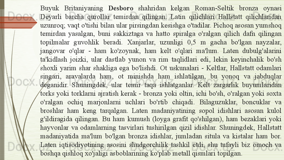 Buyuk  Britaniyaning  Desboro   shahridan  kelgan  Roman-Seltik  bronza  oynasi 
Deyarli  barcha  qurollar  temirdan  qilingan.  Latin  qilichlari  Hallstatt  qilichlaridan 
uzunroq; vaqt o'tishi bilan ular pirsingdan kesishga o'tadilar. Pichoq asosan yumshoq 
temirdan  yasalgan,  buni  sakkiztaga  va  hatto  spiralga  o'ralgan  qilich  dafn  qilingan 
topilmalar  guvohlik  beradi.  Xanjarlar,  uzunligi  0,5  m  gacha  bo'lgan  nayzalar, 
jangovar  o'qlar  -  ham  ko'zoynak,  ham  kelt  o'qlari  ma'lum.  Laten  dubulg'alarini 
ta'kidlash  joizki,  ular  dastlab  yunon  va  rim  taqlidlari  edi,  lekin  keyinchalik  bo'sh 
shoxli  yarim  shar  shakliga  ega  bo'lishdi.  Ot  uskunalari  -  Keltlar,  Hallstatt  odamlari 
singari,  aravalarda  ham,  ot  minishda  ham  ishlatilgan,  bu  yonoq  va  jabduqlar 
deganidir.  Shuningdek,  ular  temir  taqa  ishlatganlar.  Kelt  zargarlik  buyumlaridan 
torks yoki torklarni ajratish kerak - bronza yoki oltin, ichi bo'sh, o'ralgan yoki soxta 
o'ralgan  ochiq  marjonlarni  uchlari  bo'rtib  chiqadi.  Bilaguzuklar,  boncuklar  va 
broshlar  ham  keng  tarqalgan.  Laten  madaniyatining  sopol  idishlari  asosan  kulol 
g'ildiragida  qilingan.  Bu  ham  kumush  (loyga  grafit  qo'shilgan),  ham  bezaklari  yoki 
hayvonlar  va  odamlarning  tasvirlari  tushirilgan  qizil  idishlar.  Shuningdek,  Hallstatt 
madaniyatida  ma'lum  bo'lgan  bronza  idishlar,  jumladan  situla  va  kistalar  ham  bor. 
Laten  iqtisodiyotining  asosini  shudgorchilik  tashkil  etdi,  shu  tufayli  biz  omoch  va 
boshqa qishloq xo'jaligi asboblarining ko'plab metall qismlar i topilgan .