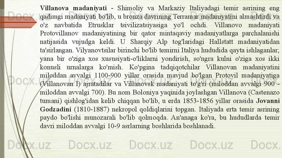 Villanova  madaniyati  -  Shimoliy  va  Markaziy  Italiyadagi  temir  asrining  eng 
qadimgi madaniyati bo'lib, u bronza davrining Terramar madaniyatini almashtirdi va 
o'z  navbatida  Etrusklar  tsivilizatsiyasiga  yo'l  ochdi.   Villanovo  madaniyati 
Protovillanov  madaniyatining  bir  qator  mintaqaviy  madaniyatlarga  parchalanishi 
natijasida  vujudga  keldi.  U  Sharqiy  Alp  tog'laridagi  Hallstatt  madaniyatidan 
ta'sirlangan. Vilyanovtsilar birinchi bo'lib temirni Italiya hududida qayta ishlaganlar; 
yana  bir  o'ziga  xos  xususiyati-o'liklarni  yondirish,  so'ngra  kulni  o'ziga  xos  ikki 
konusli  urnalarga  ko'mish.   Ko'pgina  tadqiqotchilar  Villanovan  madaniyatini 
miloddan  avvalgi  1100-900  yillar  orasida  mavjud  bo'lgan  Protovil  madaniyatiga 
(Villanovan  I)  ajratadilar  va  Villanovsk  madaniyati  to'g'ri  (miloddan  avvalgi  900  - 
miloddan avvalgi 700). Bu nom Boloniya yaqinida joylashgan Villanova (Castenazo 
tumani)  qishlog'idan  kelib  chiqqan  bo'lib,  u  erda  1853-1856  yillar  orasida  Jovanni 
Godzadini   (1810-1887)  nekropol  qoldiqlarini  topgan.  Italiyada  erta  temir  asrining 
paydo  bo'lishi  munozarali  bo'lib  qolmoqda.  An'anaga  ko'ra,  bu  hududlarda  temir 
davri miloddan avvalgi 10-9 asrlarning boshlarida boshlanadi.               