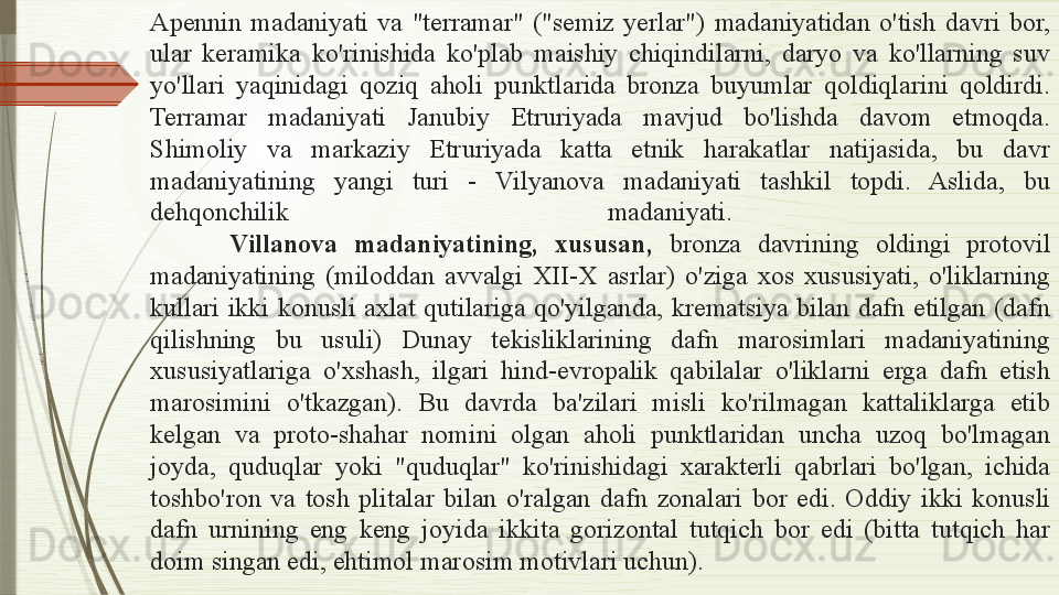 Apennin  madaniyati  va  "terramar"  ("semiz  yerlar")  madaniyatidan  o'tish  davri  bor, 
ular  keramika  ko'rinishida  ko'plab  maishiy  chiqindilarni,  daryo  va  ko'llarning  suv 
yo'llari  yaqinidagi  qoziq  aholi  punktlarida  bronza  buyumlar  qoldiqlarini  qoldirdi. 
Terramar  madaniyati  Janubiy  Etruriyada  mavjud  bo'lishda  davom  etmoqda. 
Shimoliy  va  markaziy  Etruriyada  katta  etnik  harakatlar  natijasida,  bu  davr 
madaniyatining  yangi  turi  -  Vilyanova  madaniyati  tashkil  topdi.  Aslida,  bu 
dehqonchilik  madaniyati. 
Vil l anova  madaniyatining,  xususan,  bronza  davrining  oldingi  protovil 
madaniyatining  (miloddan  avvalgi  XII-X  asrlar)  o'ziga  xos  xususiyati,  o'liklarning 
kullari  ikki  konusli  axlat  qutilariga  qo'yilganda,  krematsiya  bilan  dafn  etilgan  (dafn 
qilishning  bu  usuli)  Dunay  tekisliklarining  dafn  marosimlari  madaniyatining 
xususiyatlariga  o'xshash,  ilgari  hind-evropalik  qabilalar  o'liklarni  erga  dafn  etish 
marosimini  o'tkazgan).  Bu  davrda  ba'zilari  misli  ko'rilmagan  kattaliklarga  etib 
kelgan  va  proto-shahar  nomini  olgan  aholi  punktlaridan  uncha  uzoq  bo'lmagan 
joyda,  quduqlar  yoki  "quduqlar"  ko'rinishidagi  xarakterli  qabrlari  bo'lgan,  ichida 
toshbo'ron  va  tosh  plitalar  bilan  o'ralgan  dafn  zonalari  bor  edi.  Oddiy  ikki  konusli 
dafn  urnining  eng  keng  joyida  ikkita  gorizontal  tutqich  bor  edi  (bitta  tutqich  har 
doim singan edi, ehtimol marosim motivlari uchun).              