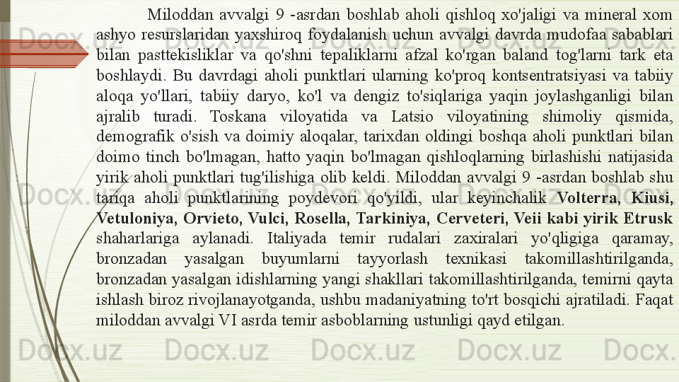 Miloddan  avvalgi  9  -asrdan  boshlab  aholi  qishloq  xo'jaligi  va  mineral  xom 
ashyo  resurslaridan  yaxshiroq  foydalanish  uchun  avvalgi  davrda  mudofaa  sabablari 
bilan  pasttekisliklar  va  qo'shni  tepaliklarni  afzal  ko'rgan  baland  tog'larni  tark  eta 
boshlaydi.  Bu  davrdagi  aholi  punktlari  ularning  ko'proq  kontsentratsiyasi  va  tabiiy 
aloqa  yo'llari,  tabiiy  daryo,  ko'l  va  dengiz  to'siqlariga  yaqin  joylashganligi  bilan 
ajralib  turadi.  Toskana  viloyatida  va  Latsio  viloyatining  shimoliy  qismida, 
demografik  o'sish  va  doimiy  aloqalar,  tarixdan  oldingi  boshqa  aholi  punktlari  bilan 
doimo  tinch  bo'lmagan,  hatto  yaqin  bo'lmagan  qishloqlarning  birlashishi  natijasida 
yirik  aholi  punktlari  tug'ilishiga  olib  keldi.  Miloddan  avvalgi  9  -asrdan  boshlab  shu 
tariqa  aholi  punktlarining  poydevori  qo'yildi,  ular  keyinchalik  Volterra,  Kiusi, 
Vetuloniya, Orvieto, Vulci, Rosella, Tarkiniya, Cerveteri, Veii kabi yirik Etrusk 
shaharlariga  aylanadi.  Italiyada  temir  rudalari  zaxiralari  yo'qligiga  qaramay, 
bronzadan  yasalgan  buyumlarni  tayyorlash  texnikasi  takomillashtirilganda, 
bronzadan yasalgan idishlarning yangi shakllari takomillashtirilganda, temirni qayta 
ishlash biroz rivojlanayotganda, ushbu madaniyatning to'rt bosqichi ajratiladi. Faqat 
miloddan avvalgi VI asrda   temir asboblarning ustunligi qayd etilgan.