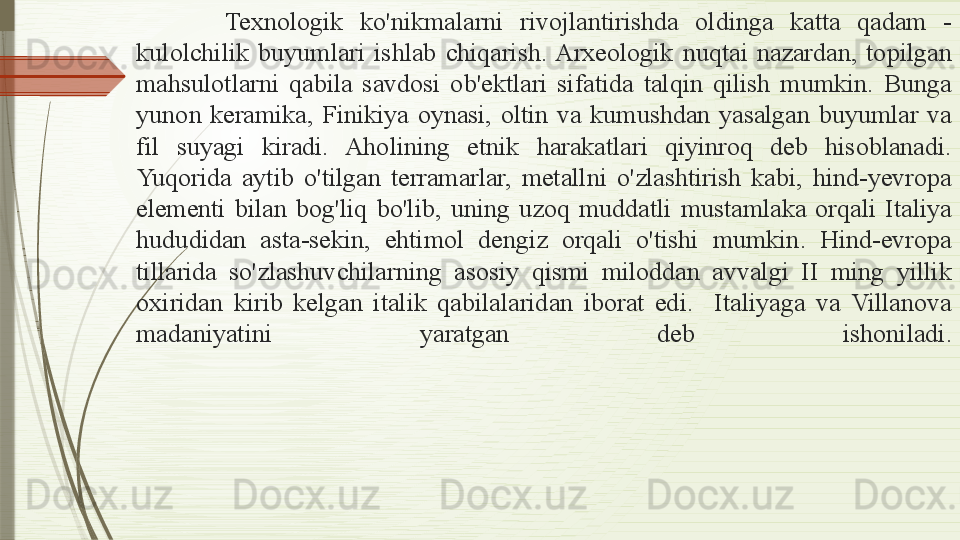   Texnologik  ko'nikmalarni  rivojlantirishda  oldinga  katta  qadam  - 
kulolchilik  buyumlari  ishlab  chiqarish. Arxeologik  nuqtai  nazardan,  topilgan 
mahsulotlarni  qabila  savdosi  ob'ektlari  sifatida  talqin  qilish  mumkin.  Bunga 
yunon  keramika,  Finikiya  oynasi,  oltin  va  kumushdan  yasalgan  buyumlar  va 
fil  suyagi  kiradi.  Aholining  etnik  harakatlari  qiyinroq  deb  hisoblanadi. 
Yuqorida  aytib  o'tilgan  terramarlar,  metallni  o'zlashtirish  kabi,  hind-yevropa 
elementi  bilan  bog'liq  bo'lib,  uning  uzoq  muddatli  mustamlaka  orqali  Italiya 
hududidan  asta-sekin,  ehtimol  dengiz  orqali  o'tishi  mumkin.  Hind-evropa 
tillarida  so'zlashuvchilarning  asosiy  qismi  miloddan  avvalgi  II  ming  yillik 
oxiridan  kirib  kelgan  italik  qabilalaridan  iborat  edi.    Italiyaga  va  Villanova 
madaniyatini  yaratgan  deb  ishoniladi.              