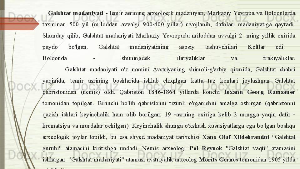 Galshtat  madaniyati  -  temir  asrining  arxeologik  madaniyati,  Markaziy  Ye vropa  va  Bolqonlarda 
taxminan  500  yil  (miloddan  avvalgi  900-400  yillar)  rivojlanib,  dafnlari  madaniyatiga  qaytadi. 
Shunday  qilib,  Galshtat  madaniyati  Markaziy  Ye vropada  miloddan  avvalgi  2  -ming  yillik  oxirida 
paydo  bo'lgan.  Galshtat  madaniyatining  asosiy  tashuvchilari  Keltlar  edi. 
Bolqonda  -  shuningdek  iliriyaliklar  va  frakiyaliklar.
Galshtat  madaniyati  o'z  nomini  Avstriyaning  shimoli-g'arbiy  qismida,  Galshtat  shahri 
yaqinida,  temir  asrining  boshlarida  ishlab  chiqilgan  katta  tuz  konlari  joylashgan  Galshtat 
qabristonidan  (nemis)  oldi.  Qabriston  1846-1864  yillarda  konchi  Ioxann  Georg  Ramsauer 
tomonidan  topilgan.  B irinchi  bo'lib  qabristonni  tizimli  o'rganishni  amalga  oshirgan  (qabristonni 
qazish  ishlari  keyinchalik  ham  olib  borilgan;  19  -asrning  oxiriga  kelib  2  mingga  yaqin  dafn  - 
krematsiya  va  murdalar  ochilgan).  Keyinchalik  shunga  o'xshash  xususiyatlarga  ega  bo'lgan  boshqa 
arxeologik  joylar  topildi,  bu  esa  shved  madaniyat  tarixchisi  Xans  Olaf  Xildebrandni  "Galshtat 
guruhi"  atamasini  kiritishga  undadi.  Nemis  arxeologi  Pol  Reynek  "Galshtat  vaqti"  atamasini 
ishlatgan. "Galshtat madaniyati" atamasi avstriyalik arxeolog  Morits Gernes  tomonidan 1905 yilda 
taklif qilingan.