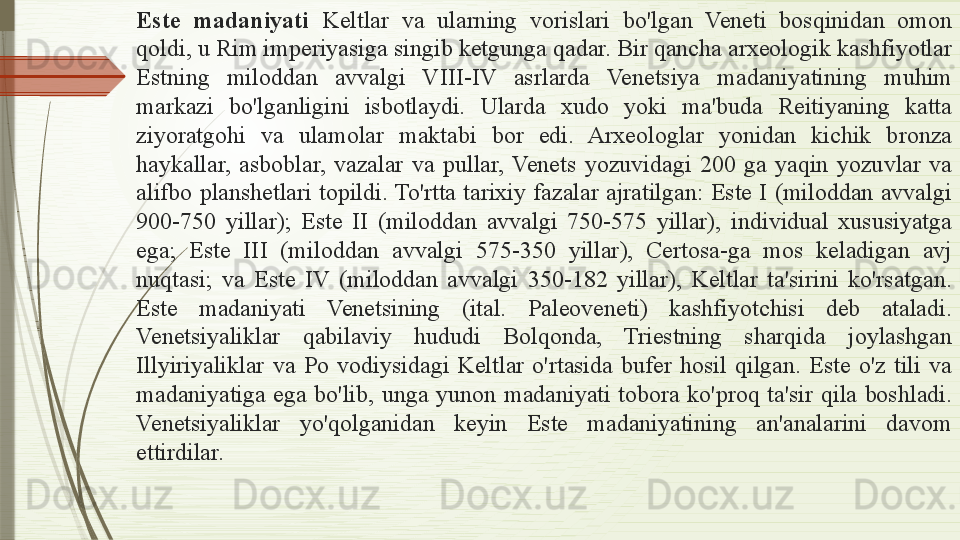 Este  madaniyati  Keltlar  va  ularning  vorislari  bo'lgan  Veneti  bosqinidan  omon 
qoldi, u Rim imperiyasiga singib ketgunga qadar. Bir qancha arxeologik kashfiyotlar 
Estning  miloddan  avvalgi  VIII-IV  asrlarda  Venetsiya  madaniyatining  muhim 
markazi  bo'lganligini  isbotlaydi.  Ularda  xudo  yoki  ma'buda  Reitiyaning  katta 
ziyoratgohi  va  ulamolar  maktabi  bor  edi.  Arxeologlar  yonidan  kichik  bronza 
haykallar,  asboblar,  vazalar  va  pullar,  Venets  yozuvidagi  200  ga  yaqin  yozuvlar  va 
alifbo  planshetlari  topildi. To'rtta  tarixiy  fazalar  ajratilgan:  Este  I  (miloddan  avvalgi 
900-750  yillar);  Este  II  (miloddan  avvalgi  750-575  yillar),  individual  xususiyatga 
ega;  Este  III  (miloddan  avvalgi  575-350  yillar),  Certosa-ga  mos  keladigan  avj 
nuqtasi;  va  Este  IV  (miloddan  avvalgi  350-182  yillar),  Keltlar  ta'sirini  ko'rsatgan. 
Este  madaniyati  Venetsining  (ital.  Paleoveneti)  kashfiyotchisi  deb  ataladi. 
Venetsiyaliklar  qabilaviy  hududi  Bolqonda,  Triestning  sharqida  joylashgan 
Illyiriyaliklar  va  Po  vodiysidagi  Keltlar  o'rtasida  bufer  hosil  qilgan.  Este  o'z  tili  va 
madaniyatiga  ega  bo'lib,  unga  yunon  madaniyati  tobora  ko'proq  ta'sir  qila  boshladi. 
Venetsiyaliklar  yo'qolganidan  keyin  Este  madaniyatining  an'analarini  davom 
ettirdilar.