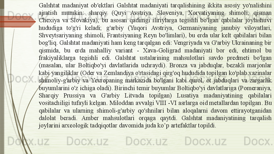 Galshtat  madaniyat  ob'ektlari  Galshtat  madaniyati  tarqalishining  ikkita  asosiy  yo'nalishini 
ajratish  mumkin:  sharqiy  (Quyi  Avstriya,  Sloveniya,  Xorvatiyaning  shimoli,  qisman 
Chexiya  va  Slovakiya),  bu  asosan  qadimgi  iliriylarga  tegishli  bo'lgan  qabilalar  joylashuvi 
hududiga  to'g'ri  keladi;  g'arbiy  (Yuqori  Avstriya,  Germaniyaning  janubiy  viloyatlari, 
Shveytsariyaning  shimoli,  Frantsiyaning  Reyn  bo'limlari),  bu  erda  ular  kelt  qabilalari  bilan 
bog'liq. Galshtat madaniyati ham keng tarqalgan edi: Vengriyada va G'arbiy Ukrainaning bir 
qismida,  bu  erda  mahalliy  variant  -  Xava-Goligrad  madaniyati  bor  edi,  ehtimol  bu 
frakiyaliklarga  tegishli  edi.  Galshtat  ustalarining  mahsulotlari  savdo  predmeti  bo'lgan 
(masalan,  ular  Boltiqbo'yi  davlatlarida  uchraydi).  Bronza  va  jabduqlar,  bezakli  marjonlar 
kabi yangiliklar (Oder va Zemlandiya o'rtasidagi qirg'oq hududida topilgan ko'plab xazinalar 
shimoliy-g'arbiy  va  Ye vropaning  markazida  bo'lgani  kabi  qurol,  ot  jabduqlari  va  zargarlik 
buyumlarini o'z ichiga oladi). Birinchi temir buyumlar Boltiqbo'yi davlatlariga (Pomeraniya, 
Sharqiy  Prussiya  va  G'arbiy  Litvada  topilgan)  Lusatiya  madaniyatining  qabilalari 
vositachiligi tufayli kelgan. Miloddan avvalgi VIII -VI asrlarga oid metallardan topilgan . B u 
qabilalar  va  ularning  shimoli-g'arbiy  qo'shnilari  bilan  aloqalarni  davom  ettirayotganidan 
dalolat  beradi.  Amber  mahsulotlari  orqaga  qaytdi.  Galshtat  madaniyatining  tarqalish 
joylarini arxeologik tadqiqotlar davomida juda ko’p  artefaktlar  topildi.